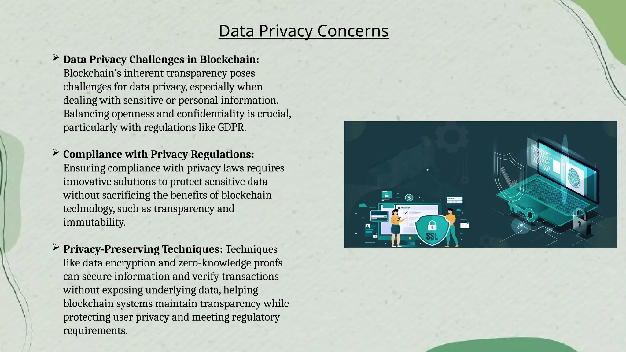 Data Privacy Concerns
 Data Privacy Challenges in Blockchain:
Blockchain's inherent transparency poses
challenges for data privacy, especially when
dealing with sensitive or personal information.
Balancing openness and confidentiality is crucial,
particularly with regulations like GDPR.
 Compliance with Privacy Regulations:
Ensuring compliance with privacy laws requires
innovative solutions to protect sensitive data
without sacrificing the benefits of blockchain
technology, such as transparency and
immutability.
 Privacy-Preserving Techniques: Techniques
like data encryption and zero-knowledge proofs
can secure information and verify transactions
without exposing underlying data, helping
blockchain systems maintain transparency while
protecting user privacy and meeting regulatory
requirements.
 