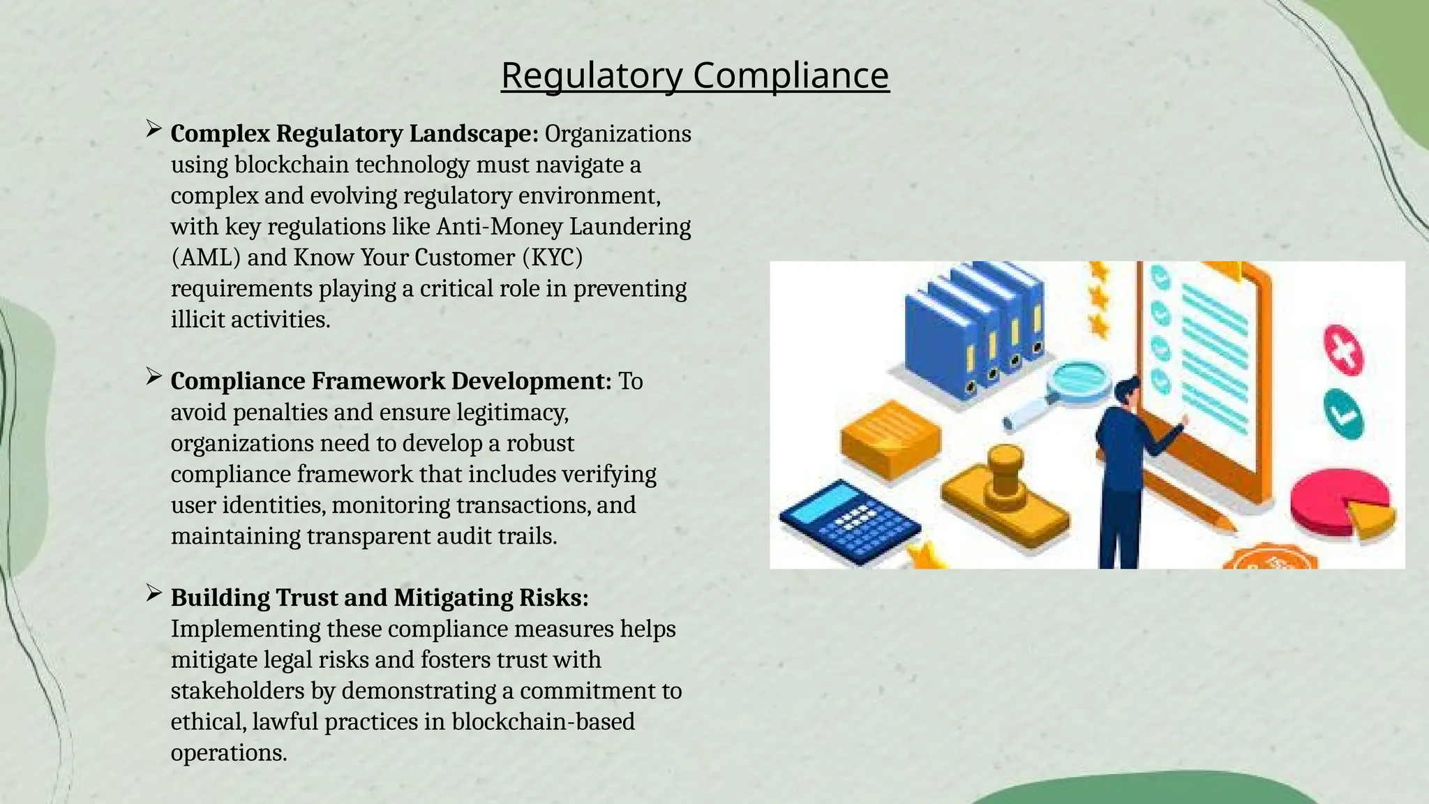 Regulatory Compliance
 Complex Regulatory Landscape: Organizations
using blockchain technology must navigate a
complex and evolving regulatory environment,
with key regulations like Anti-Money Laundering
(AML) and Know Your Customer (KYC)
requirements playing a critical role in preventing
illicit activities.
 Compliance Framework Development: To
avoid penalties and ensure legitimacy,
organizations need to develop a robust
compliance framework that includes verifying
user identities, monitoring transactions, and
maintaining transparent audit trails.
 Building Trust and Mitigating Risks:
Implementing these compliance measures helps
mitigate legal risks and fosters trust with
stakeholders by demonstrating a commitment to
ethical, lawful practices in blockchain-based
operations.
 