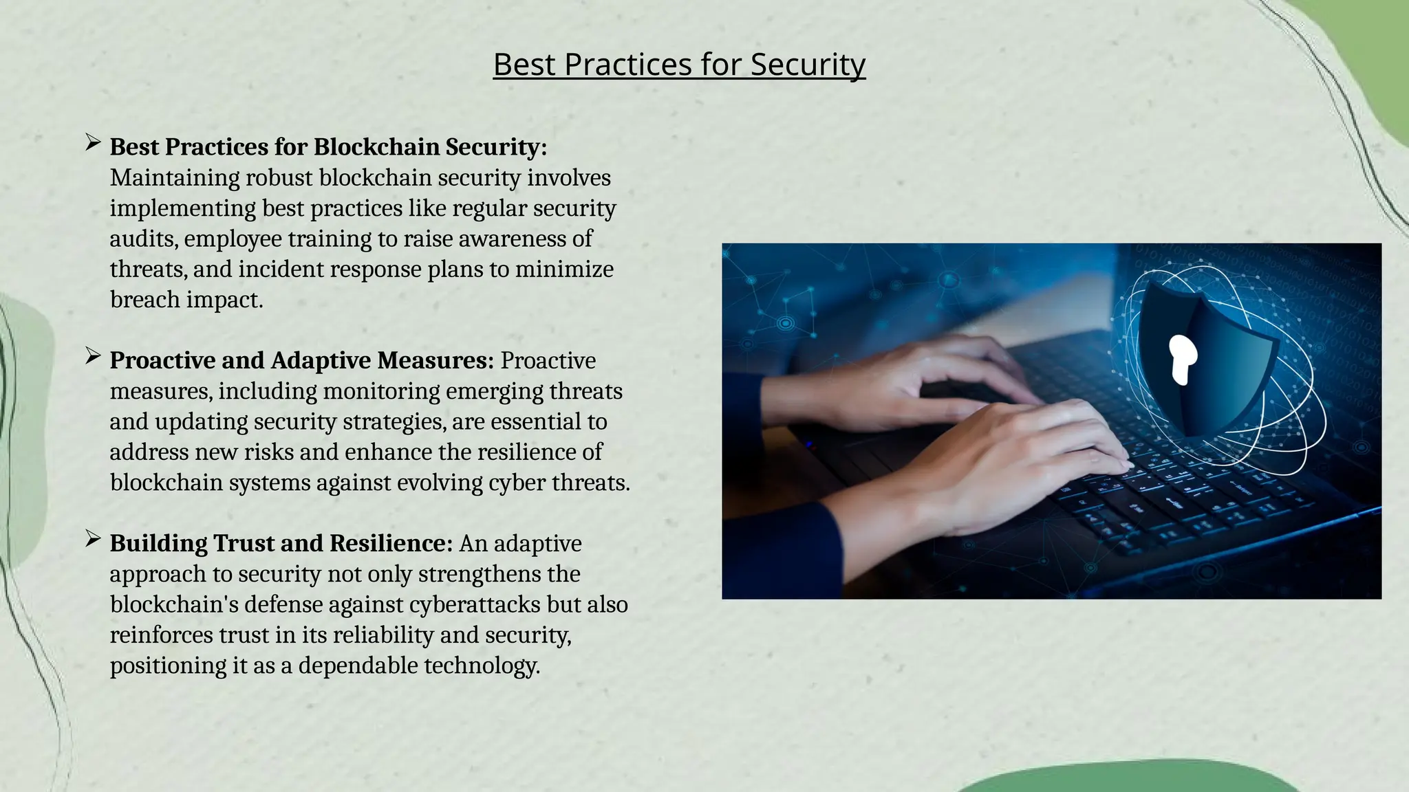 Best Practices for Security
 Best Practices for Blockchain Security:
Maintaining robust blockchain security involves
implementing best practices like regular security
audits, employee training to raise awareness of
threats, and incident response plans to minimize
breach impact.
 Proactive and Adaptive Measures: Proactive
measures, including monitoring emerging threats
and updating security strategies, are essential to
address new risks and enhance the resilience of
blockchain systems against evolving cyber threats.
 Building Trust and Resilience: An adaptive
approach to security not only strengthens the
blockchain's defense against cyberattacks but also
reinforces trust in its reliability and security,
positioning it as a dependable technology.
 