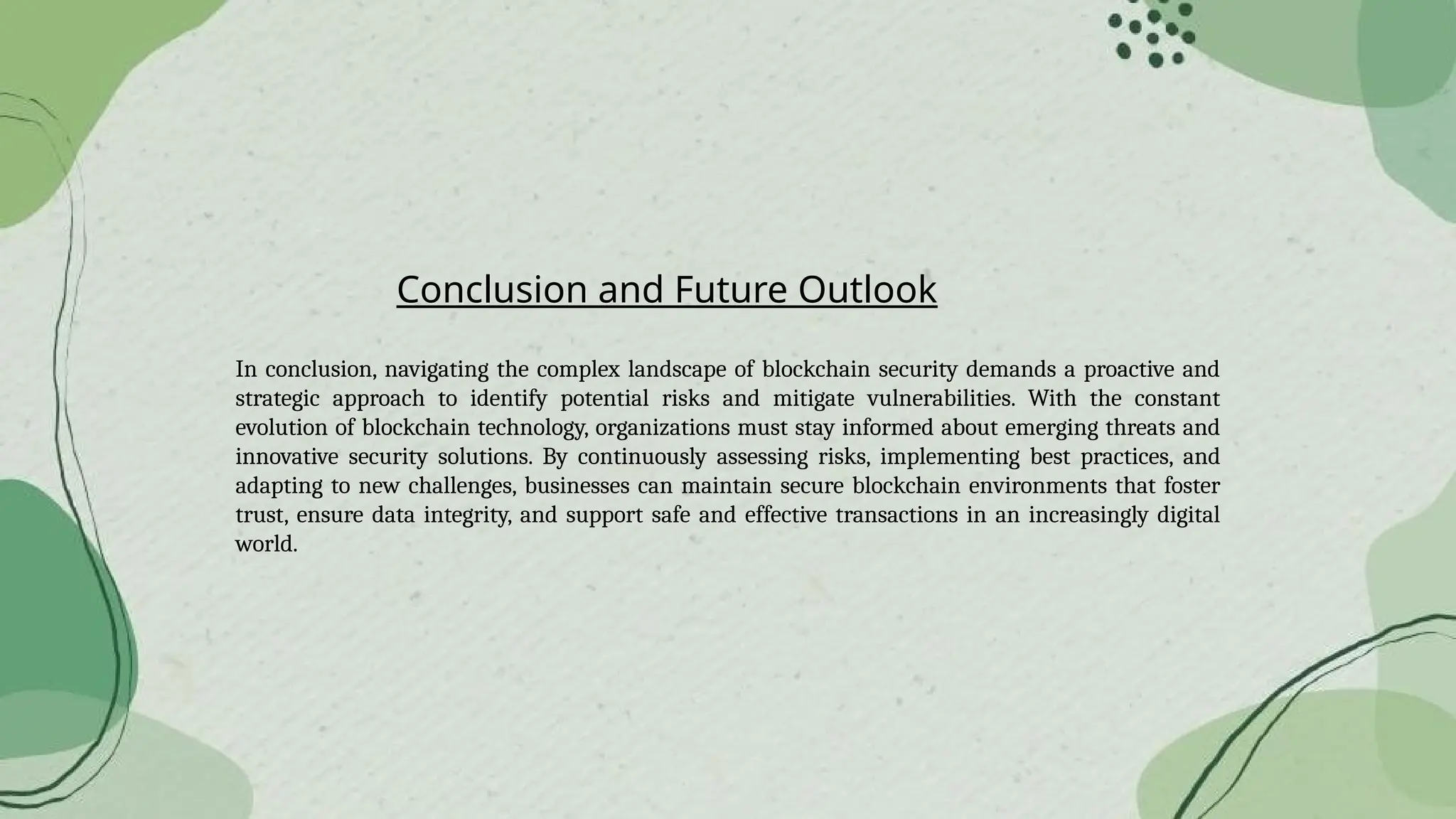 Conclusion and Future Outlook
In conclusion, navigating the complex landscape of blockchain security demands a proactive and
strategic approach to identify potential risks and mitigate vulnerabilities. With the constant
evolution of blockchain technology, organizations must stay informed about emerging threats and
innovative security solutions. By continuously assessing risks, implementing best practices, and
adapting to new challenges, businesses can maintain secure blockchain environments that foster
trust, ensure data integrity, and support safe and effective transactions in an increasingly digital
world.
 