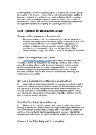 Legacy systems, while serving their purpose in the past, can become barriers
to progress in the present. These systems, often characterized by outdated
hardware, software, and architectures, hinder agility and inhibit innovation.
Moreover, maintaining legacy systems incurs significant costs in terms of
maintenance, support, and security vulnerabilities. Recognizing the need for
change is the first step in navigating the legacy systems sunset.
Best Practices for Decommissioning:
Conduct a Comprehensive Assessment:
1. Before embarking on the decommissioning journey, it's essential to
conduct a thorough assessment of the legacy systems landscape. This
assessment should include an inventory of existing systems, an
analysis of data dependencies, and an evaluation of compliance
requirements. Understanding the scope and complexity of the
decommissioning project lays the foundation for a successful transition.
Define Clear Objectives and Goals:
2. Decommissioning legacy systems is not merely about shutting down
outdated software; it's about achieving strategic objectives and business
goals. Define clear objectives for the decommissioning project, such as
reducing operational costs, improving data accessibility, or enhancing
cybersecurity posture. Aligning decommissioning efforts with broader
business objectives ensures that resources are allocated effectively and
outcomes are measurable.
Develop a Comprehensive Decommissioning Plan:
3. A well-defined decommissioning plan is essential for orchestrating the
transition from legacy systems to modern solutions. This plan should outline
the sequence of activities, assign responsibilities, establish timelines, and
allocate resources. Considerations such as data migration, system testing,
user training, and stakeholder communication should be integrated into the
plan to ensure a smooth transition.
Prioritize Data Integrity and Security:
4. During the decommissioning process, preserving data integrity and
security is paramount. Develop robust data migration strategies to ensure that
critical information is transferred accurately and securely to new systems or
archives. Implement data cleansing procedures to eliminate redundant or
obsolete data and mitigate the risk of compliance violations or data breaches.
Communicate Effectively with Stakeholders:
 