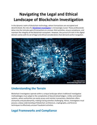 Navigating the Legal and Ethical
Landscape of Blockchain Investigation
In the dynamic realm of blockchain technology, where transactions are encrypted and
decentralized, the role of a blockchain investigator is increasingly crucial. These professionals
delve into the intricate web of transactions to uncover illicit activities, ensure compliance, and
maintain the integrity of the blockchain ecosystem. However, the pursuit of truth in this digital
domain comes with its set of legal and ethical considerations that demand careful navigation.
Understanding the Terrain
Blockchain investigators operate within a unique landscape where traditional investigative
methodologies must adapt to the complexities of decentralized ledgers. Unlike centralized
systems, where authorities can easily access and monitor transactions, blockchain offers
anonymity and pseudonymity, making tracing activities challenging. Hence, investigators must
possess a deep understanding of blockchain architecture, cryptography, and forensic
techniques to effectively uncover fraudulent activities.
Legal Frameworks and Compliance
 