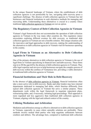 In the unique financial landscape of Vietnam, where the establishment of debt
collection agencies is not permissible by law, navigating debt recovery poses a
significant challenge. The absence of debt collection agencies in Vietnam has led
businesses and financial institutions to seek alternative methods for managing and
recovering debts. Understanding these alternatives is crucial in a country where
traditional debt collection agencies in Vietnam are not an option.
The Regulatory Context of Debt Collection Agencies in Vietnam
Vietnam’s legal framework does not accommodate the operation of debt collection
agencies in Vietnam in the way many other countries do. This regulatory stance
necessitates exploring different avenues for debt recovery, as traditional debt
collection agencies in Vietnam are not a feasible solution. This unique situation calls
for innovative and legal approaches to debt recovery, making the understanding of
the alternatives to debt collection agencies in Vietnam vital for businesses operating
in the country.
Legal Firms in Vietnam as an Alternative to Debt Collection
Agencies in Vietnam
One of the primary alternatives to debt collection agencies in Vietnam is the use of
legal firms in Vietnam specializing in financial laws and debt recovery. These firms
step in to fill the gap left by the absence of debt collection agencies in Vietnam. They
offer legal expertise and services to help businesses navigate the complex process of
debt recovery within the confines of Vietnamese law, providing a viable alternative
to traditional debt collection agencies in Vietnam.
Financial Institutions and Their Role in Debt Recovery
In the absence of debt collection agencies in Vietnam, financial institutions often
take a more active role in debt recovery. Banks and other lenders may have internal
departments dedicated to managing bad debts, which function differently from
typical debt collection agencies in Vietnam but serve a similar purpose. These
departments work within the legal framework to negotiate repayment plans,
restructuring debts, and, if necessary, initiating legal proceedings. Their approach is
more regulated and less aggressive than traditional debt collection agencies in
Vietnam, aligning with the legal and cultural context of the country.
Utilizing Mediation and Arbitration
Mediation and arbitration emerge as effective alternatives to debt collection agencies
in Vietnam, especially in cases where amicable solutions are preferable. These
methods involve neutral third parties who help negotiate settlements between
creditors and debtors. The advantage here, compared to traditional debt collection
 
