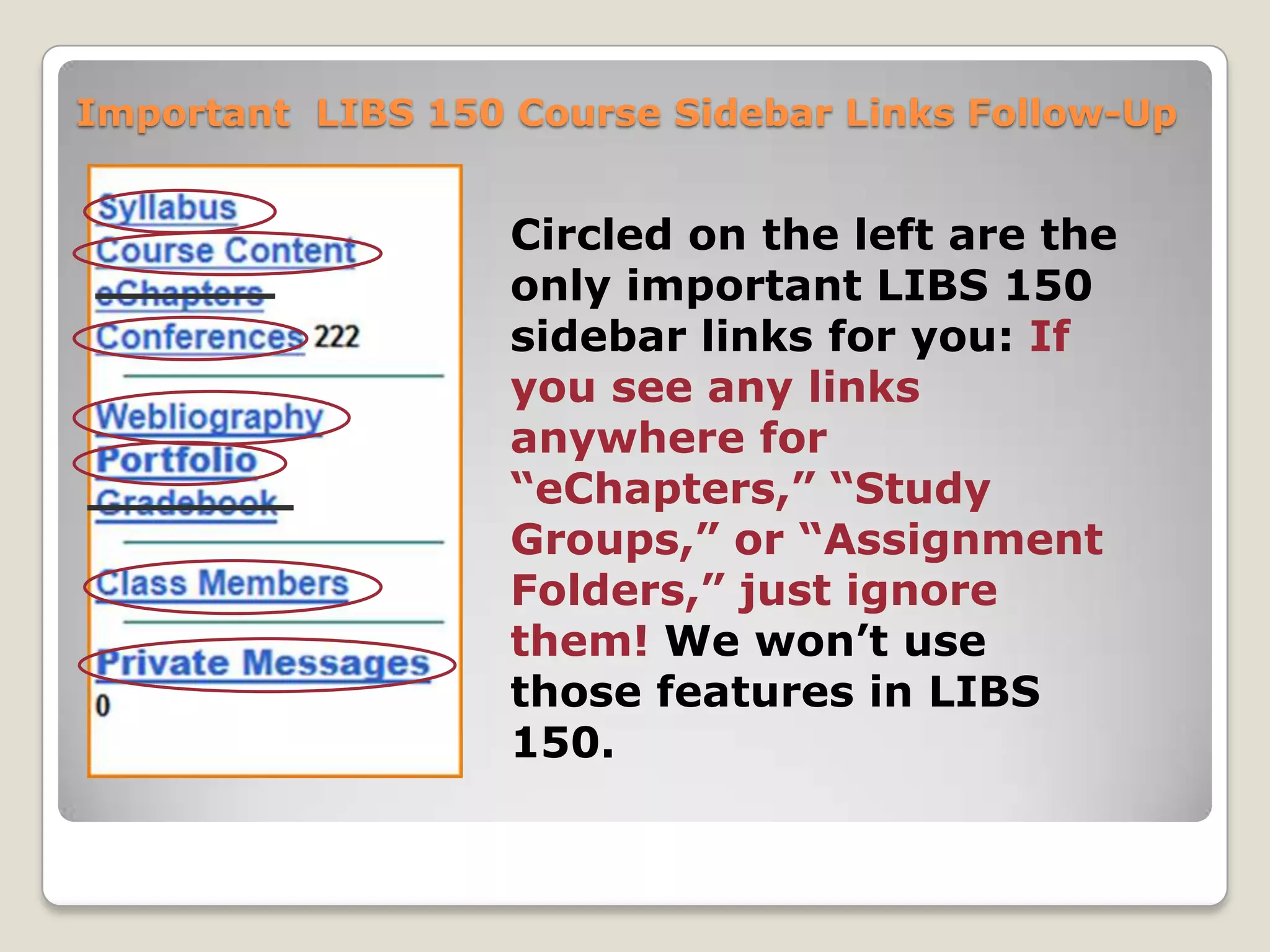 Important LIBS 150 Course Sidebar Links Follow-Up

Circled on the left are the
only important LIBS 150
sidebar links for you: If
you see any links
anywhere for
“eChapters,” “Study
Groups,” or “Assignment
Folders,” just ignore
them! We won’t use
those features in LIBS
150.

 