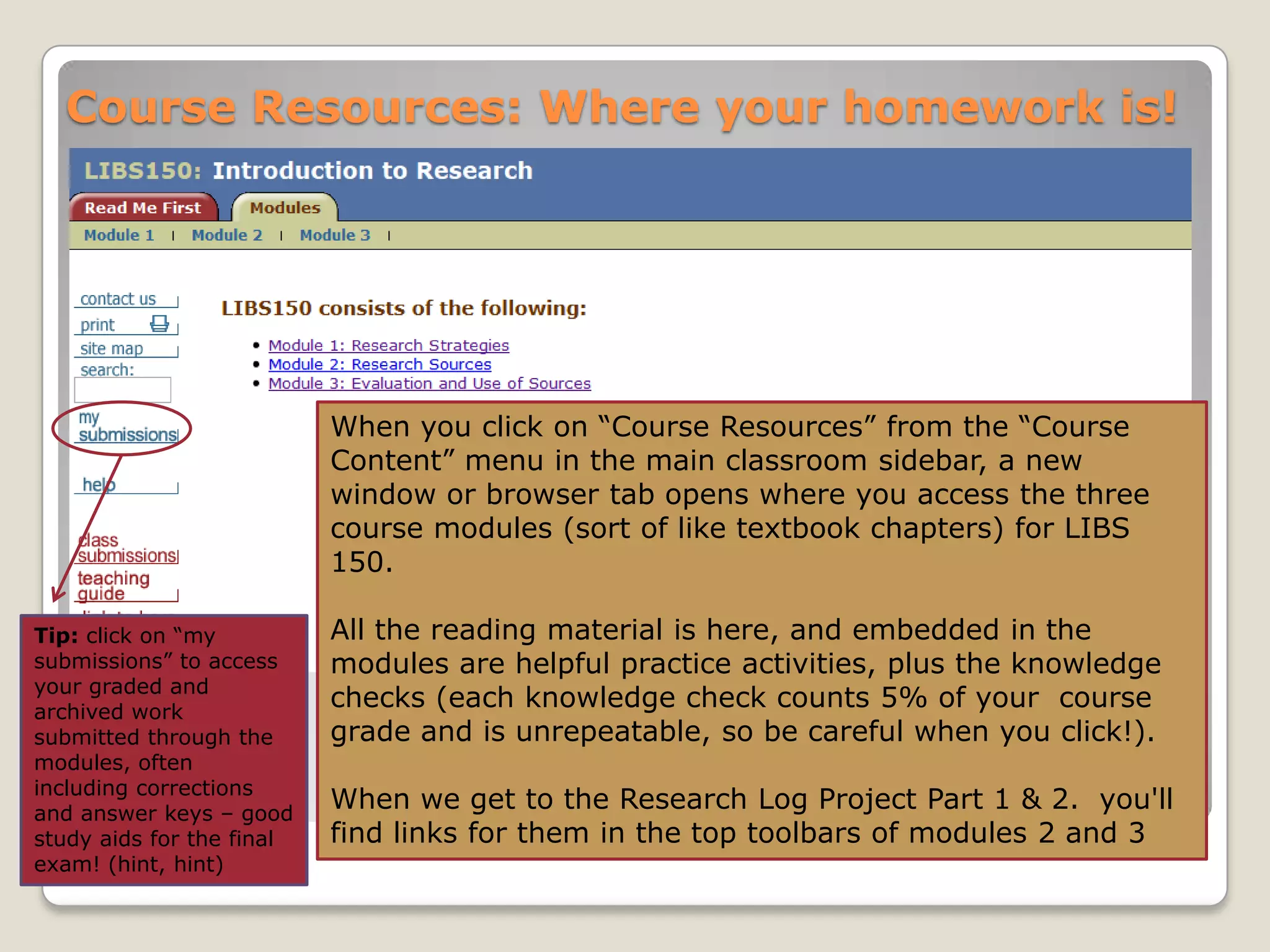 Course Resources: Where your homework is!

When you click on “Course Resources” from the “Course
Content” menu in the main classroom sidebar, a new
window or browser tab opens where you access the three
course modules (sort of like textbook chapters) for LIBS
150.
Tip: click on “my
submissions” to access
your graded and
archived work
submitted through the
modules, often
including corrections
and answer keys – good
study aids for the final
exam! (hint, hint)

All the reading material is here, and embedded in the
modules are helpful practice activities, plus the knowledge
checks (each knowledge check counts 5% of your course
grade and is unrepeatable, so be careful when you click!).
When we get to the Research Log Project Part 1 & 2. you'll
find links for them in the top toolbars of modules 2 and 3

 