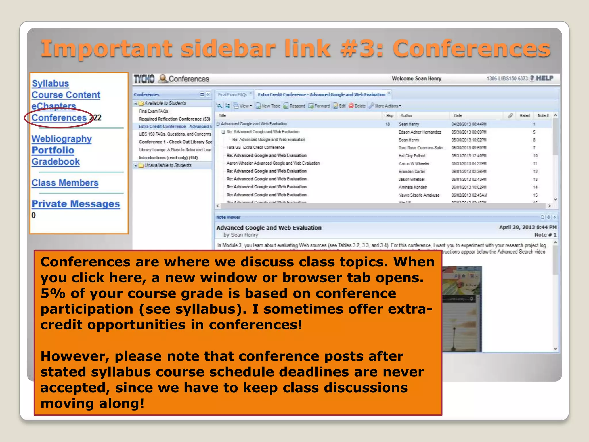 Important sidebar link #3: Conferences

Conferences are where we discuss class topics. When
you click here, a new window or browser tab opens.
5% of your course grade is based on conference
participation (see syllabus). I sometimes offer extracredit opportunities in conferences!
However, please note that conference posts after
stated syllabus course schedule deadlines are never
accepted, since we have to keep class discussions
moving along!

 