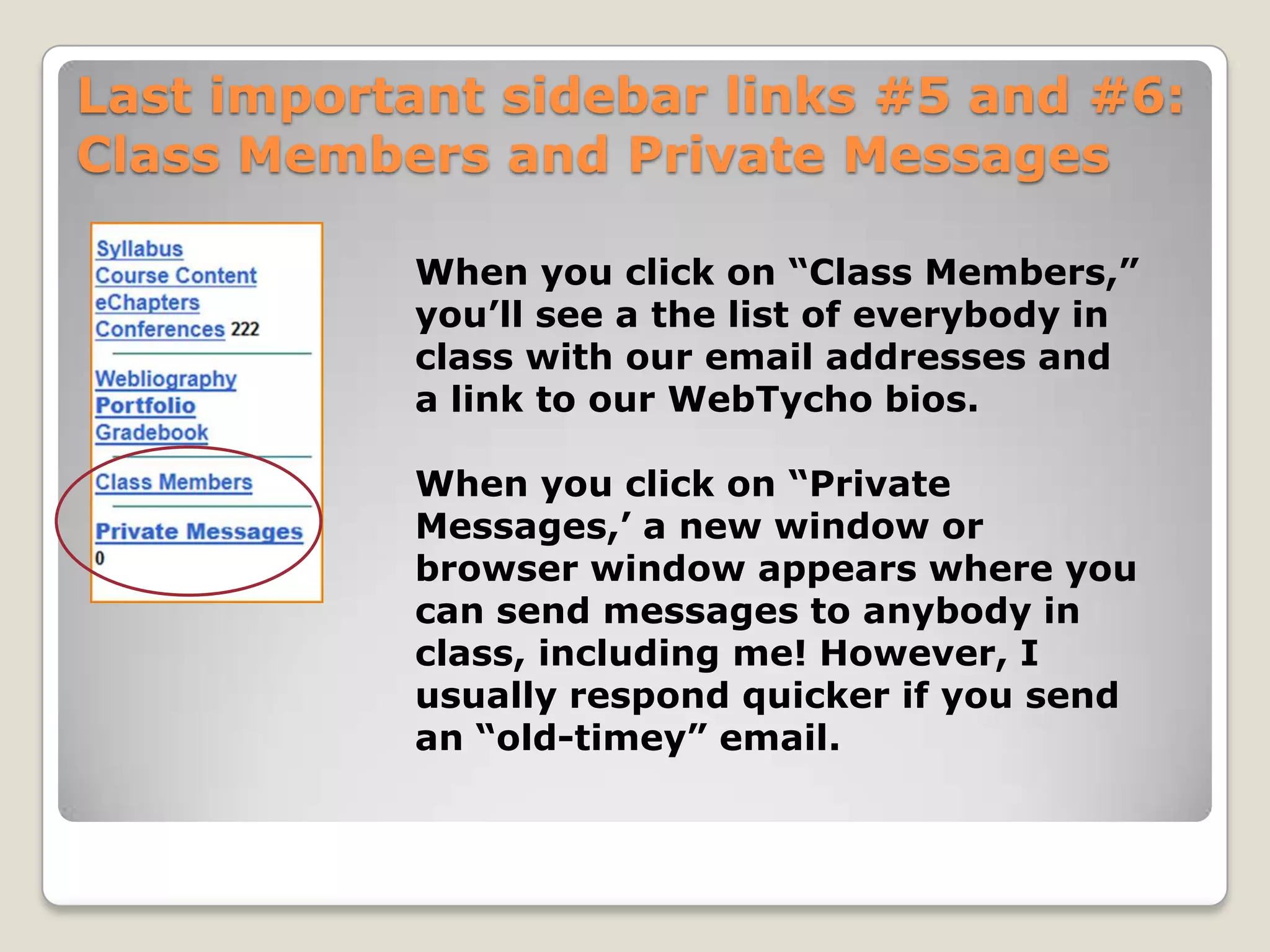 Last important sidebar links #5 and #6:
Class Members and Private Messages
When you click on “Class Members,”
you’ll see a the list of everybody in
class with our email addresses and
a link to our WebTycho bios.
When you click on “Private
Messages,’ a new window or
browser window appears where you
can send messages to anybody in
class, including me! However, I
usually respond quicker if you send
an “old-timey” email.

 