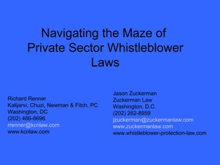 Navigating the Maze of 
Private Sector Whistleblower 
Laws 
Richard Renner 
Kalijarvi, Chuzi, Newman & Fitch, PC 
Washington, DC 
(202) 466-8696 
rrenner@kcnlaw.com 
www.kcnlaw.com 
Jason Zuckerman 
Zuckerman Law 
Washington, D.C. 
(202) 262-8959 
jzuckerman@zuckermanlaw.com 
www.zuckermanlaw.com 
www.whistleblower-protection-law.com 
 