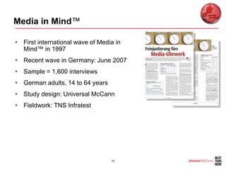 Media in Mind™

• First international wave of Media in
  Mind™ in 1997
• Recent wave in Germany: June 2007
• Sample = 1,600 interviews
• German adults, 14 to 64 years
• Study design: Universal McCann
• Fieldwork: TNS Infratest




                                  10
 