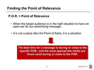 Finding the Point of Relevance

•P.O.R. = Point of Relevance

  • When the target audience is in the right situation to have an
    open ear for our advertising message.

  • It is not a place (like the Point of Sale), it is a situation.



        The best time for a message is during or close to the
         specific POR., and the most appropriate media are
              those used during or close to the POR.



                                 31
 