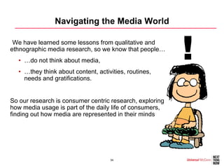 Navigating the Media World

•We have learned some lessons from qualitative and
ethnographic media research, so we know that people…
  • …do not think about media,
  • …they think about content, activities, routines,
                                                          !
    needs and gratifications.


So our research is consumer centric research, exploring
how media usage is part of the daily life of consumers,
finding out how media are represented in their minds




                                    34
 