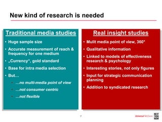 New kind of research is needed

Traditional media studies                     Real insight studies
• Huge sample size                       • Mulit media point of view, 360°
• Accurate measurement of reach &        • Qualitative information
  frequency for one medium
                                         • Linked to models of effectiveness
• „Currency“, gold standard                research & psychology
• Base for intra media selection         • Interesting stories, not only figures
• But…                                   • Input for strategic communication
                                           planning
   • …no multi-media point of view
                                         • Addition to syndicated research
   • …not consumer centric
   • …not flexible



                                     7
 