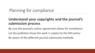 Planning for compliance
Understand your copyrights and the journal’s
submission process
Be sure the journal’s author agreement allows for compliance
Let the publisher know the work is subject to the NIH policy
Be aware of the different journal submission methods
 