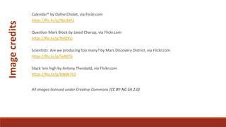 Calendar* by Dafne Cholet, via Flickr.com
https://flic.kr/p/9bUbH3
Question Mark Block by Jared Cherup, via Flickr.com
https://flic.kr/p/fhRZKU
Scientists: Are we producing too many? by Mars Discovery District, via Flickr.com
https://flic.kr/p/5xX6Tb
Stack ‘em high by Antony Theobald, via Flickr.com
https://flic.kr/p/6WW7E2
All images licensed under Creative Commons (CC BY-NC-SA 2.0)
Imagecredits
 