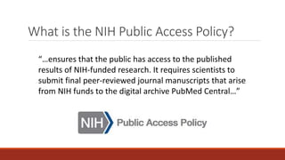 What is the NIH Public Access Policy?
“…ensures that the public has access to the published
results of NIH-funded research. It requires scientists to
submit final peer-reviewed journal manuscripts that arise
from NIH funds to the digital archive PubMed Central…”
 