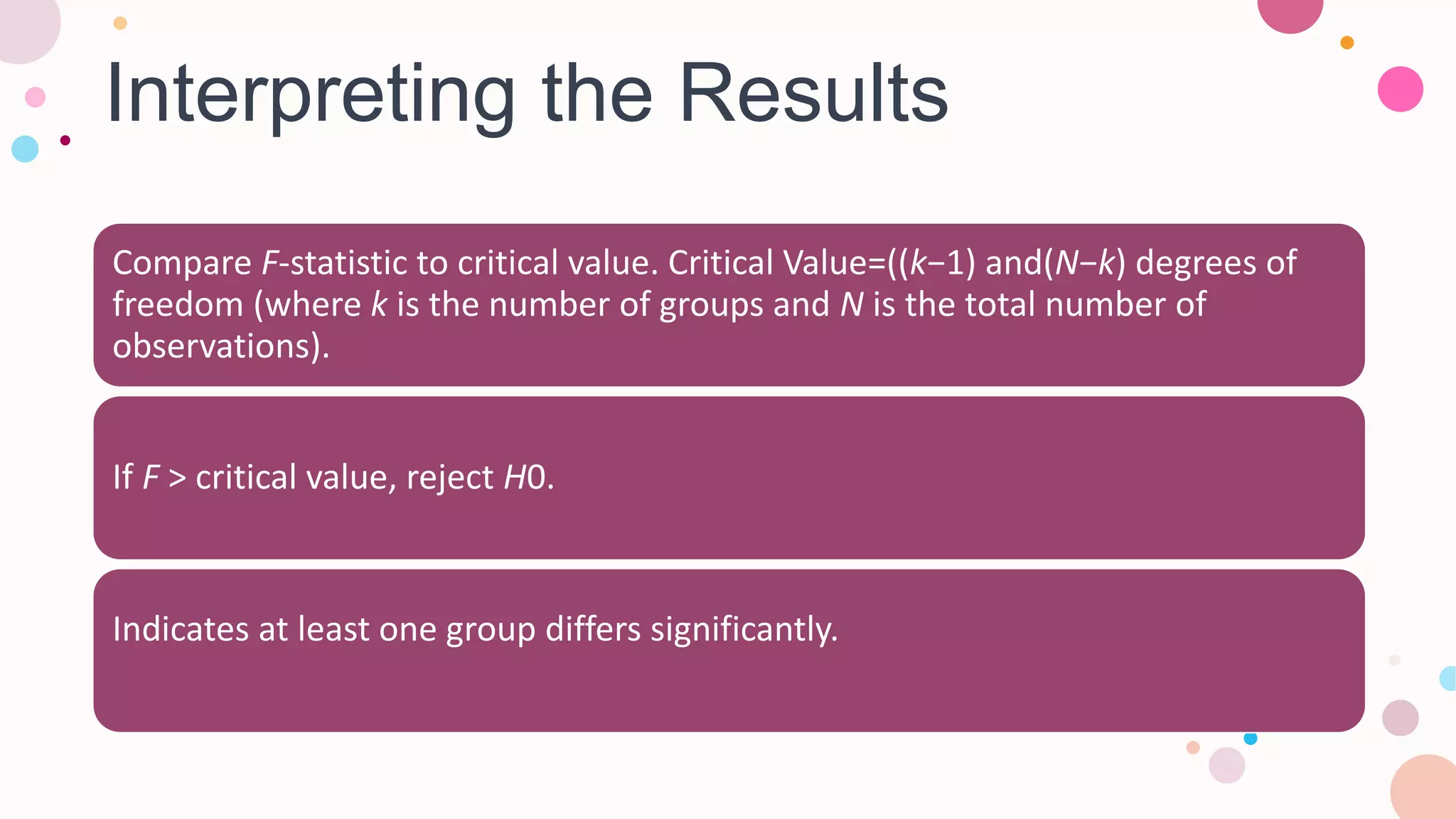 Interpreting the Results
Compare F-statistic to critical value. Critical Value=((k−1) and(N−k) degrees of
freedom (where k is the number of groups and N is the total number of
observations).
If F > critical value, reject H0​.
Indicates at least one group differs significantly.
 