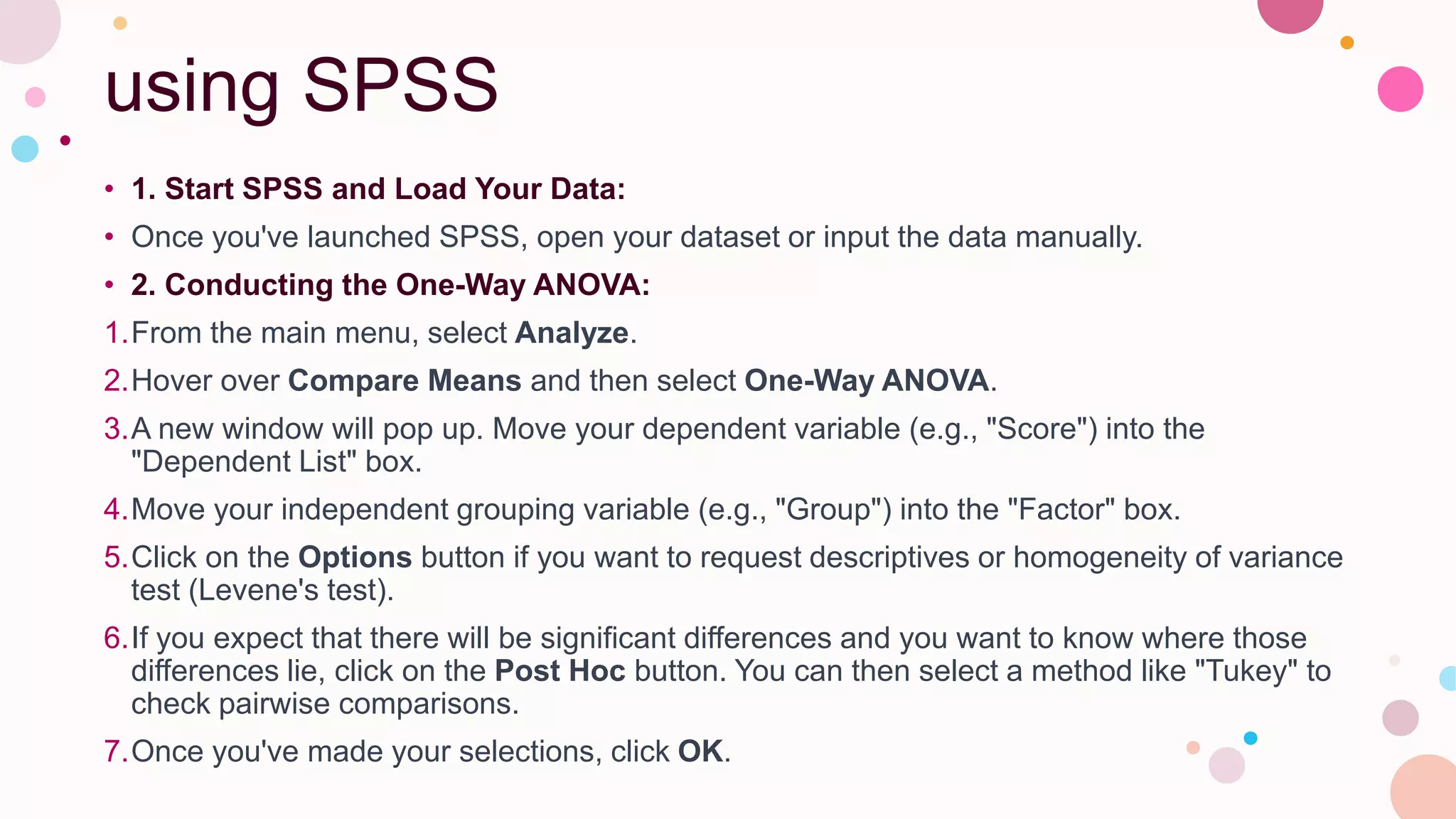 using SPSS
• 1. Start SPSS and Load Your Data:
• Once you've launched SPSS, open your dataset or input the data manually.
• 2. Conducting the One-Way ANOVA:
1.From the main menu, select Analyze.
2.Hover over Compare Means and then select One-Way ANOVA.
3.A new window will pop up. Move your dependent variable (e.g., "Score") into the
"Dependent List" box.
4.Move your independent grouping variable (e.g., "Group") into the "Factor" box.
5.Click on the Options button if you want to request descriptives or homogeneity of variance
test (Levene's test).
6.If you expect that there will be significant differences and you want to know where those
differences lie, click on the Post Hoc button. You can then select a method like "Tukey" to
check pairwise comparisons.
7.Once you've made your selections, click OK.
 