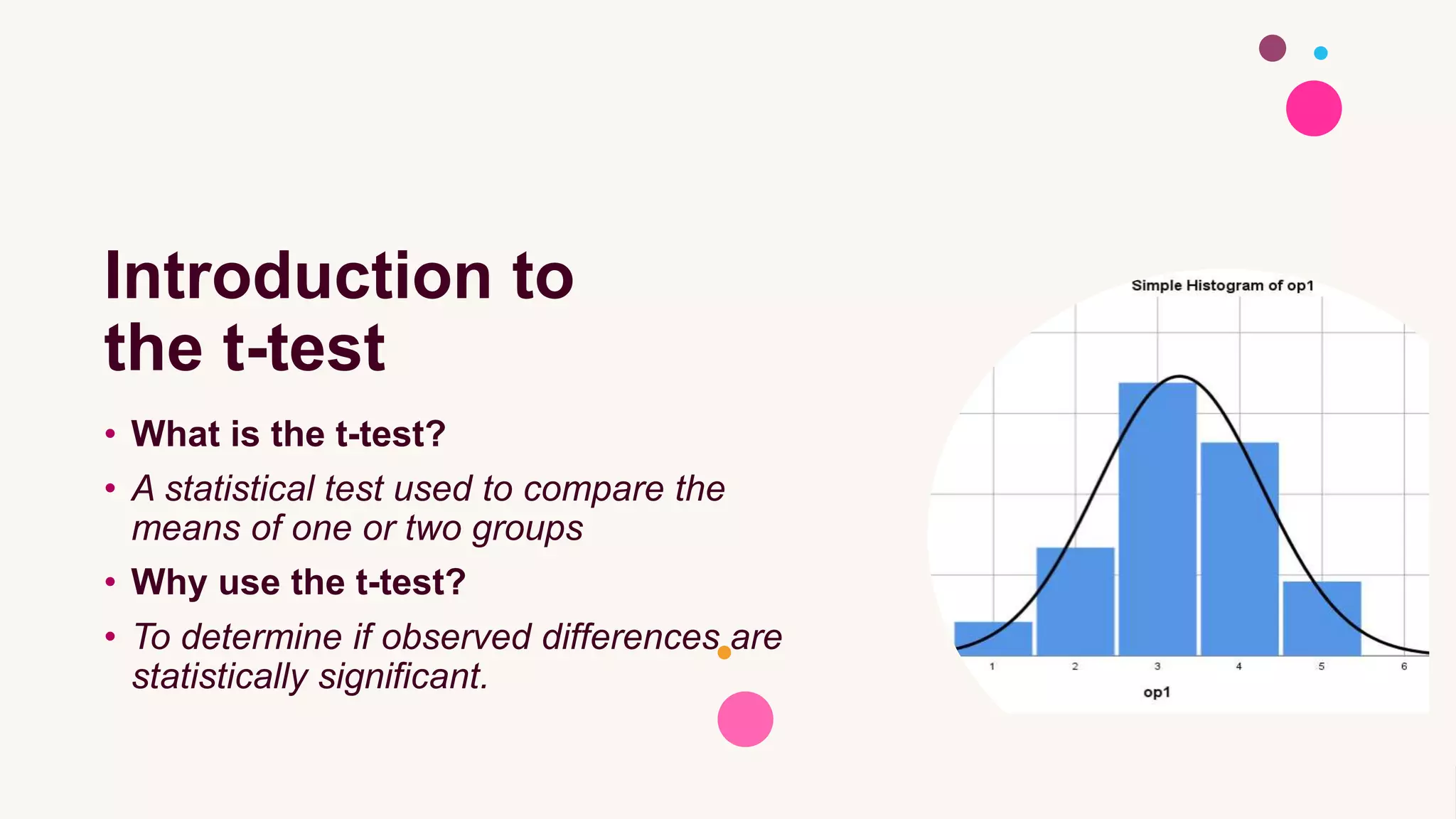 Introduction to
the t-test
• What is the t-test?
• A statistical test used to compare the
means of one or two groups
• Why use the t-test?
• To determine if observed differences are
statistically significant.
 