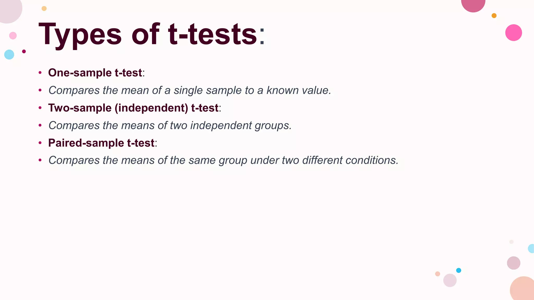Types of t-tests:
• One-sample t-test:
• Compares the mean of a single sample to a known value.
• Two-sample (independent) t-test:
• Compares the means of two independent groups.
• Paired-sample t-test:
• Compares the means of the same group under two different conditions.
 
