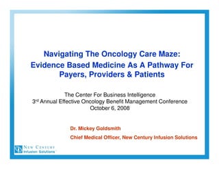 Navigating The Oncology Care Maze:
Evidence Based Medicine As A Pathway For
       Payers, Providers & Patients

             The Center For Business Intelligence
3rd Annual Effective Oncology Benefit Management Conference
                        October 6, 2008


              Dr. Mickey Goldsmith
              Chief Medical Officer, New Century Infusion Solutions
 