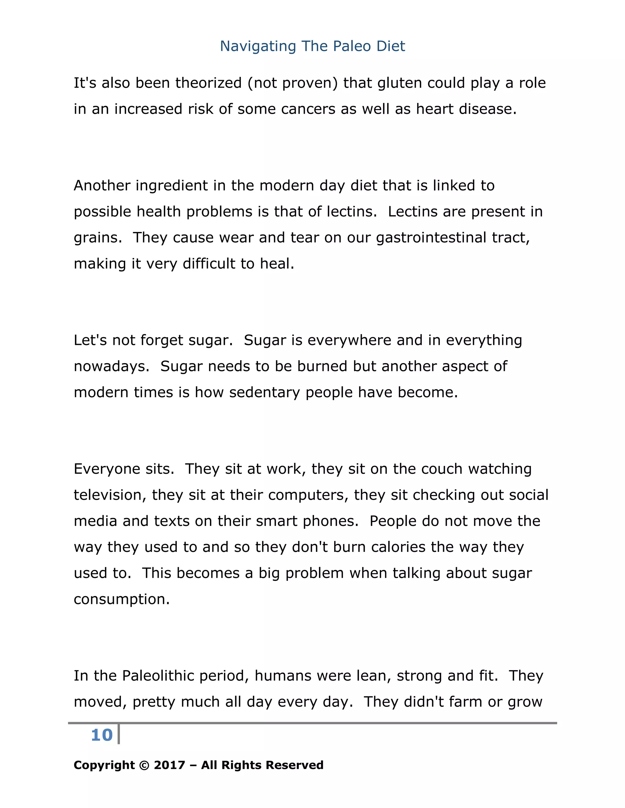Navigating The Paleo Diet
10
Copyright © 2017 – All Rights Reserved
It's also been theorized (not proven) that gluten could play a role
in an increased risk of some cancers as well as heart disease.
Another ingredient in the modern day diet that is linked to
possible health problems is that of lectins. Lectins are present in
grains. They cause wear and tear on our gastrointestinal tract,
making it very difficult to heal.
Let's not forget sugar. Sugar is everywhere and in everything
nowadays. Sugar needs to be burned but another aspect of
modern times is how sedentary people have become.
Everyone sits. They sit at work, they sit on the couch watching
television, they sit at their computers, they sit checking out social
media and texts on their smart phones. People do not move the
way they used to and so they don't burn calories the way they
used to. This becomes a big problem when talking about sugar
consumption.
In the Paleolithic period, humans were lean, strong and fit. They
moved, pretty much all day every day. They didn't farm or grow
 