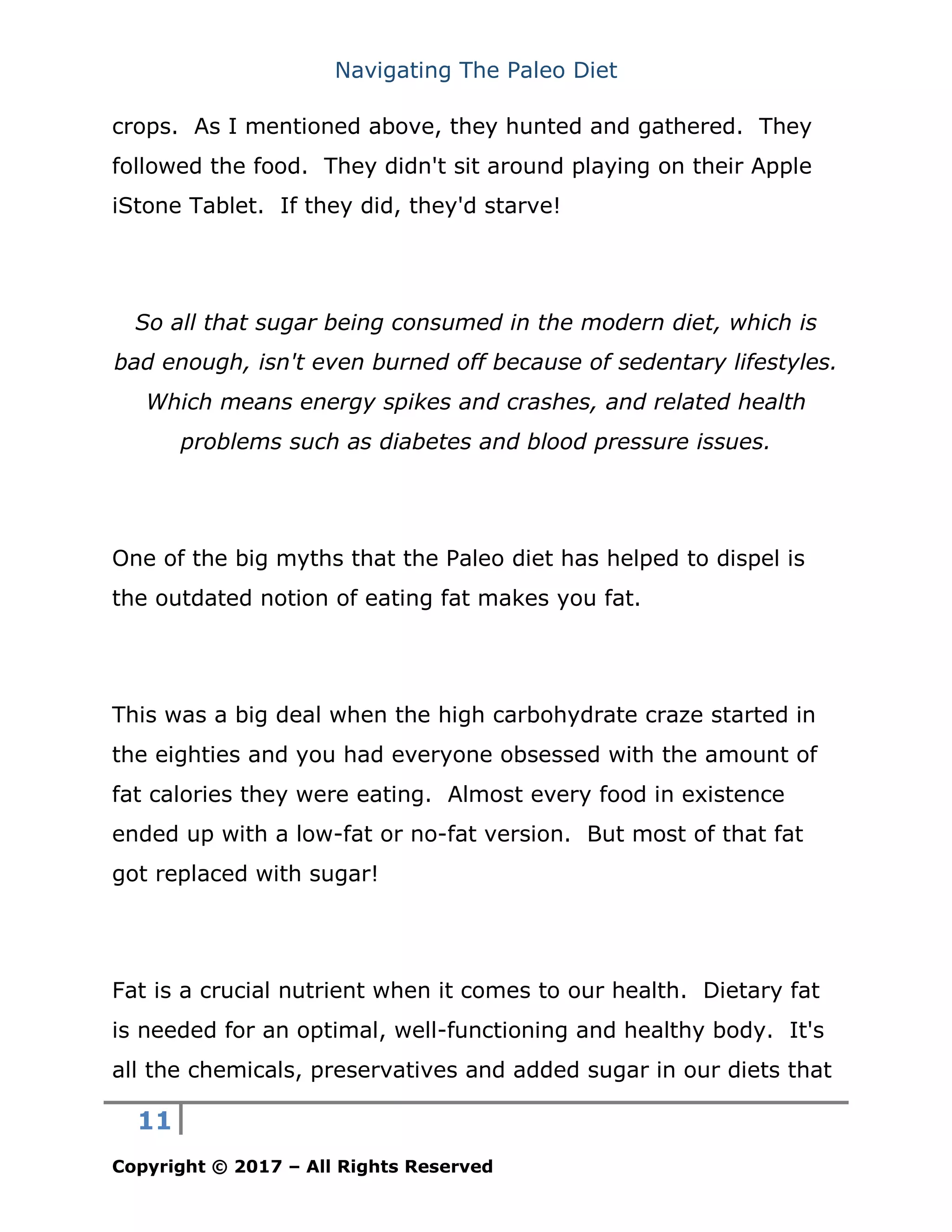 Navigating The Paleo Diet
11
Copyright © 2017 – All Rights Reserved
crops. As I mentioned above, they hunted and gathered. They
followed the food. They didn't sit around playing on their Apple
iStone Tablet. If they did, they'd starve!
So all that sugar being consumed in the modern diet, which is
bad enough, isn't even burned off because of sedentary lifestyles.
Which means energy spikes and crashes, and related health
problems such as diabetes and blood pressure issues.
One of the big myths that the Paleo diet has helped to dispel is
the outdated notion of eating fat makes you fat.
This was a big deal when the high carbohydrate craze started in
the eighties and you had everyone obsessed with the amount of
fat calories they were eating. Almost every food in existence
ended up with a low-fat or no-fat version. But most of that fat
got replaced with sugar!
Fat is a crucial nutrient when it comes to our health. Dietary fat
is needed for an optimal, well-functioning and healthy body. It's
all the chemicals, preservatives and added sugar in our diets that
 