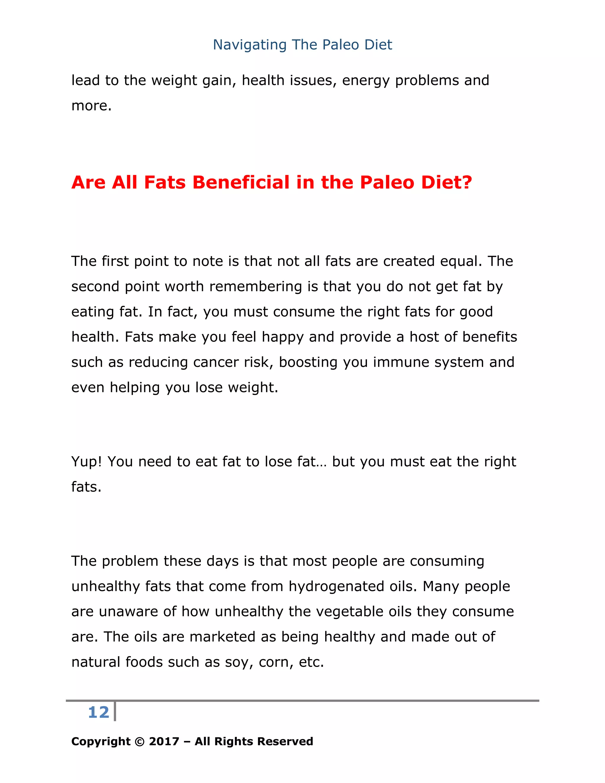 Navigating The Paleo Diet
12
Copyright © 2017 – All Rights Reserved
lead to the weight gain, health issues, energy problems and
more.
Are All Fats Beneficial in the Paleo Diet?
The first point to note is that not all fats are created equal. The
second point worth remembering is that you do not get fat by
eating fat. In fact, you must consume the right fats for good
health. Fats make you feel happy and provide a host of benefits
such as reducing cancer risk, boosting you immune system and
even helping you lose weight.
Yup! You need to eat fat to lose fat… but you must eat the right
fats.
The problem these days is that most people are consuming
unhealthy fats that come from hydrogenated oils. Many people
are unaware of how unhealthy the vegetable oils they consume
are. The oils are marketed as being healthy and made out of
natural foods such as soy, corn, etc.
 