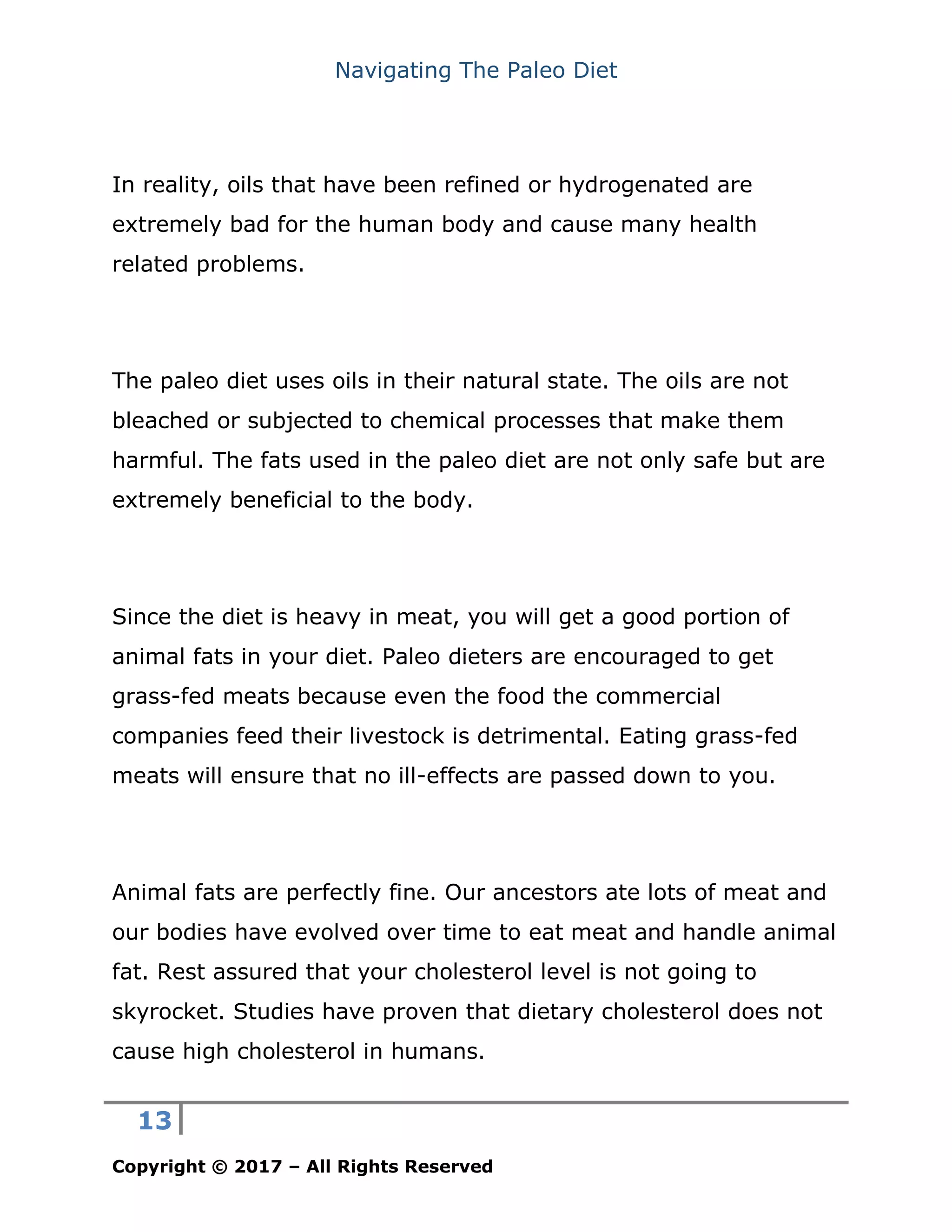 Navigating The Paleo Diet
13
Copyright © 2017 – All Rights Reserved
In reality, oils that have been refined or hydrogenated are
extremely bad for the human body and cause many health
related problems.
The paleo diet uses oils in their natural state. The oils are not
bleached or subjected to chemical processes that make them
harmful. The fats used in the paleo diet are not only safe but are
extremely beneficial to the body.
Since the diet is heavy in meat, you will get a good portion of
animal fats in your diet. Paleo dieters are encouraged to get
grass-fed meats because even the food the commercial
companies feed their livestock is detrimental. Eating grass-fed
meats will ensure that no ill-effects are passed down to you.
Animal fats are perfectly fine. Our ancestors ate lots of meat and
our bodies have evolved over time to eat meat and handle animal
fat. Rest assured that your cholesterol level is not going to
skyrocket. Studies have proven that dietary cholesterol does not
cause high cholesterol in humans.
 