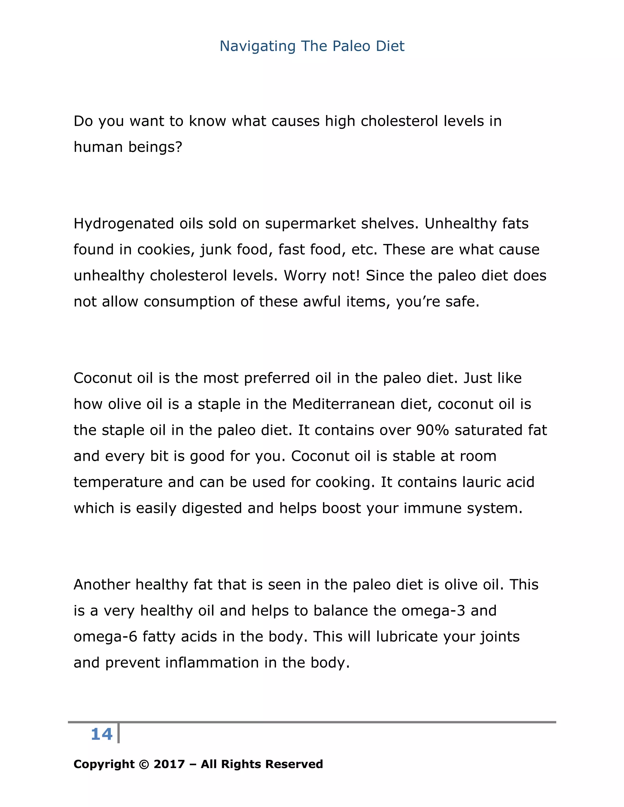 Navigating The Paleo Diet
14
Copyright © 2017 – All Rights Reserved
Do you want to know what causes high cholesterol levels in
human beings?
Hydrogenated oils sold on supermarket shelves. Unhealthy fats
found in cookies, junk food, fast food, etc. These are what cause
unhealthy cholesterol levels. Worry not! Since the paleo diet does
not allow consumption of these awful items, you’re safe.
Coconut oil is the most preferred oil in the paleo diet. Just like
how olive oil is a staple in the Mediterranean diet, coconut oil is
the staple oil in the paleo diet. It contains over 90% saturated fat
and every bit is good for you. Coconut oil is stable at room
temperature and can be used for cooking. It contains lauric acid
which is easily digested and helps boost your immune system.
Another healthy fat that is seen in the paleo diet is olive oil. This
is a very healthy oil and helps to balance the omega-3 and
omega-6 fatty acids in the body. This will lubricate your joints
and prevent inflammation in the body.
 