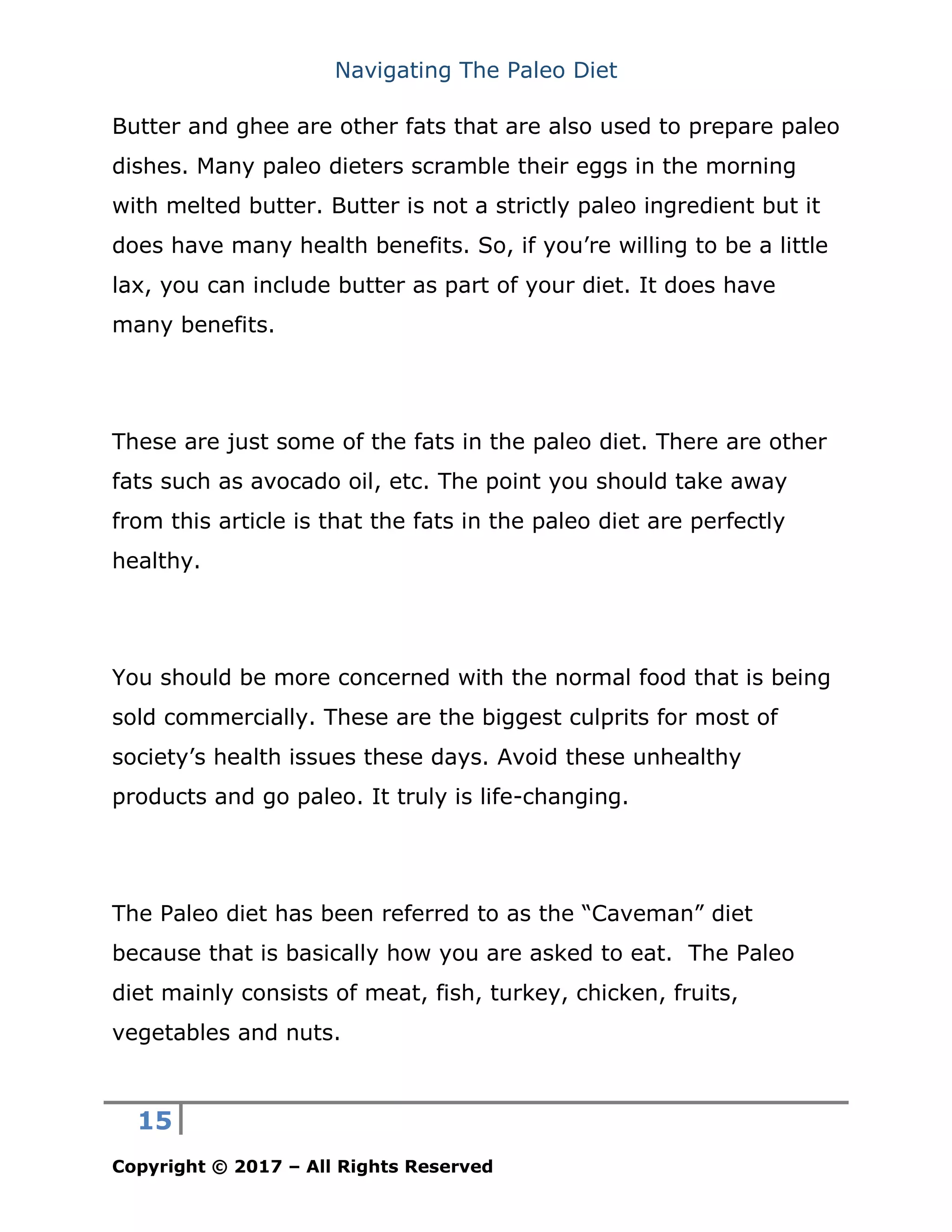 Navigating The Paleo Diet
15
Copyright © 2017 – All Rights Reserved
Butter and ghee are other fats that are also used to prepare paleo
dishes. Many paleo dieters scramble their eggs in the morning
with melted butter. Butter is not a strictly paleo ingredient but it
does have many health benefits. So, if you’re willing to be a little
lax, you can include butter as part of your diet. It does have
many benefits.
These are just some of the fats in the paleo diet. There are other
fats such as avocado oil, etc. The point you should take away
from this article is that the fats in the paleo diet are perfectly
healthy.
You should be more concerned with the normal food that is being
sold commercially. These are the biggest culprits for most of
society’s health issues these days. Avoid these unhealthy
products and go paleo. It truly is life-changing.
The Paleo diet has been referred to as the “Caveman” diet
because that is basically how you are asked to eat. The Paleo
diet mainly consists of meat, fish, turkey, chicken, fruits,
vegetables and nuts.
 