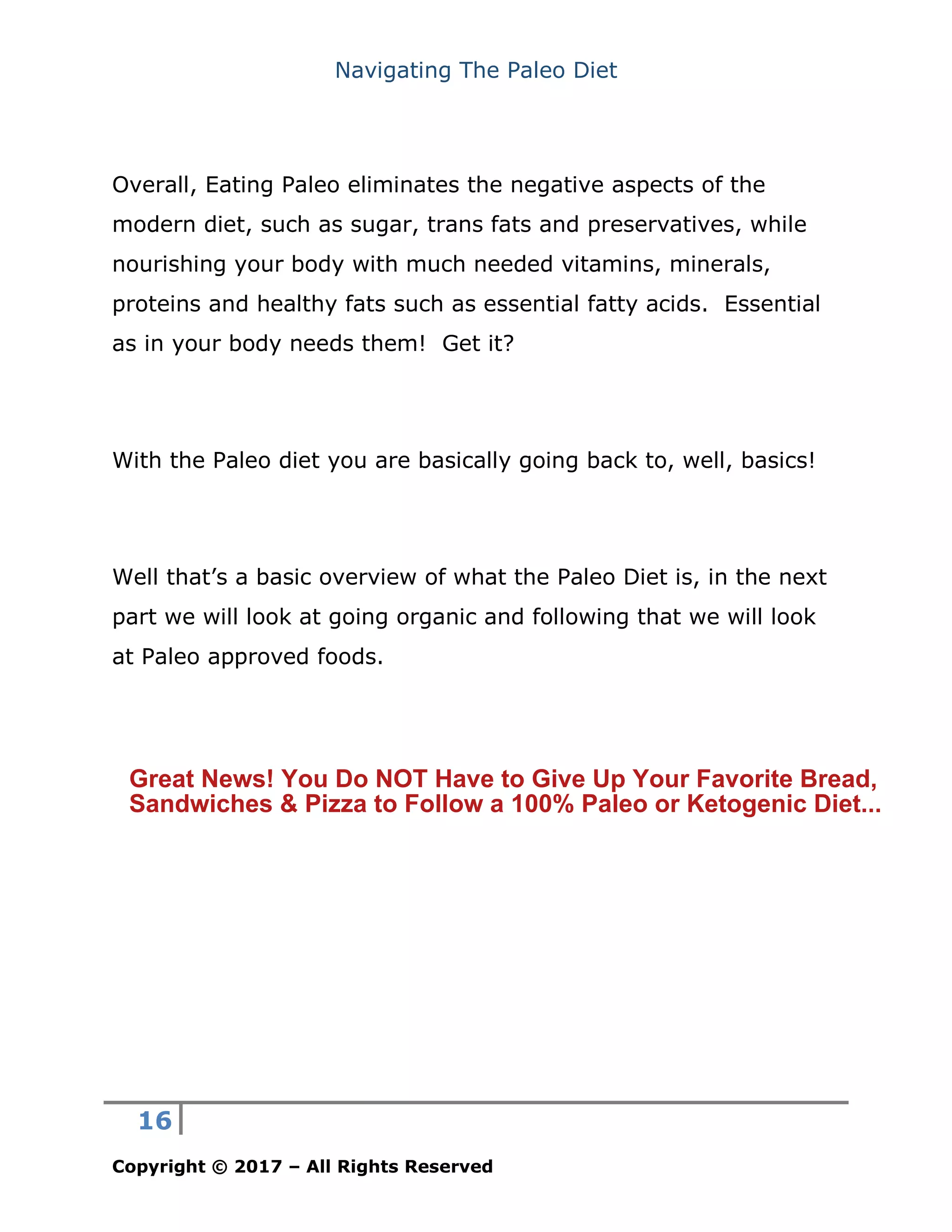 Navigating The Paleo Diet
16
Copyright © 2017 – All Rights Reserved
Overall, Eating Paleo eliminates the negative aspects of the
modern diet, such as sugar, trans fats and preservatives, while
nourishing your body with much needed vitamins, minerals,
proteins and healthy fats such as essential fatty acids. Essential
as in your body needs them! Get it?
With the Paleo diet you are basically going back to, well, basics!
Well that’s a basic overview of what the Paleo Diet is, in the next
part we will look at going organic and following that we will look
at Paleo approved foods.
Great News! You Do NOT Have to Give Up Your Favorite Bread,
Sandwiches & Pizza to Follow a 100% Paleo or Ketogenic Diet...
 