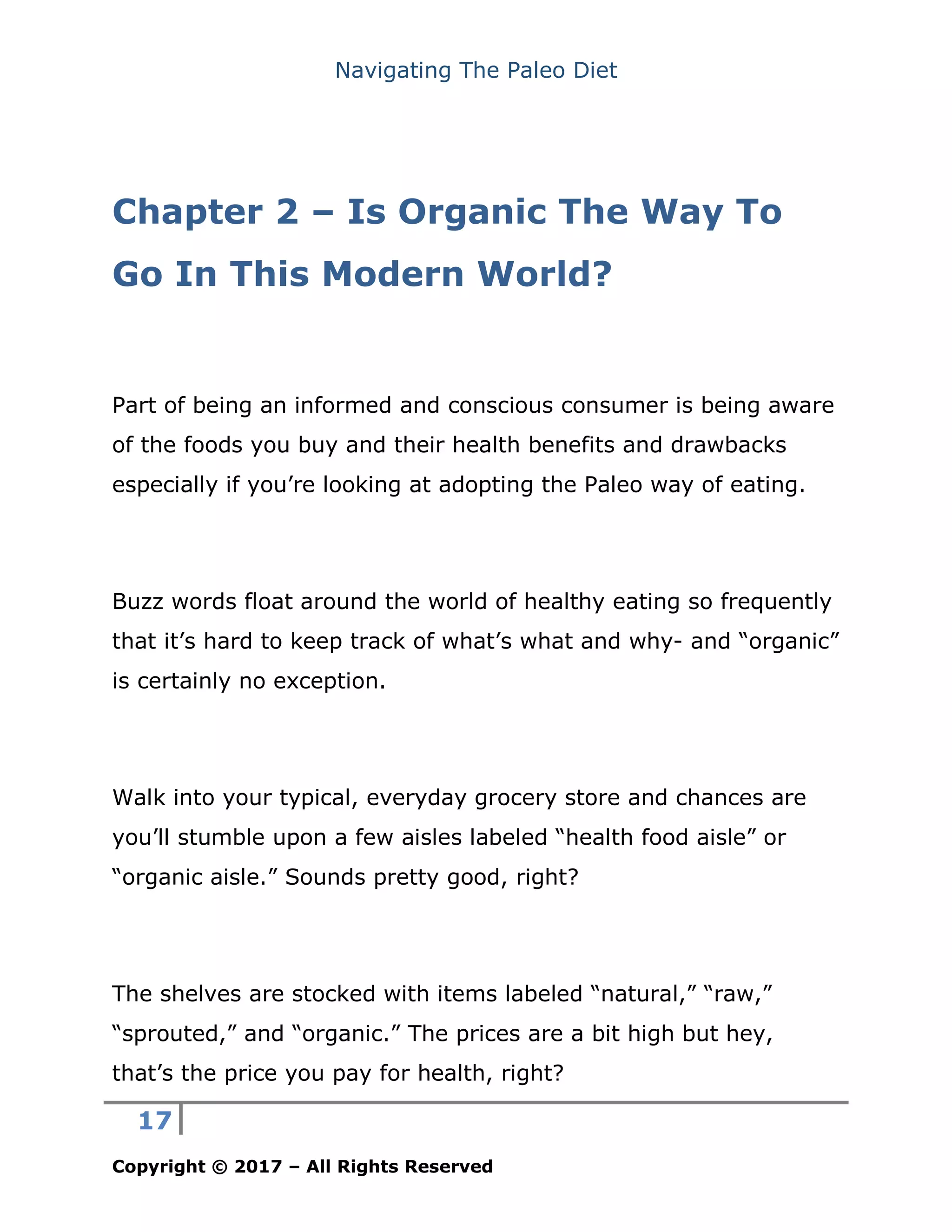 Navigating The Paleo Diet
17
Copyright © 2017 – All Rights Reserved
Chapter 2 – Is Organic The Way To
Go In This Modern World?
Part of being an informed and conscious consumer is being aware
of the foods you buy and their health benefits and drawbacks
especially if you’re looking at adopting the Paleo way of eating.
Buzz words float around the world of healthy eating so frequently
that it’s hard to keep track of what’s what and why- and “organic”
is certainly no exception.
Walk into your typical, everyday grocery store and chances are
you’ll stumble upon a few aisles labeled “health food aisle” or
“organic aisle.” Sounds pretty good, right?
The shelves are stocked with items labeled “natural,” “raw,”
“sprouted,” and “organic.” The prices are a bit high but hey,
that’s the price you pay for health, right?
 