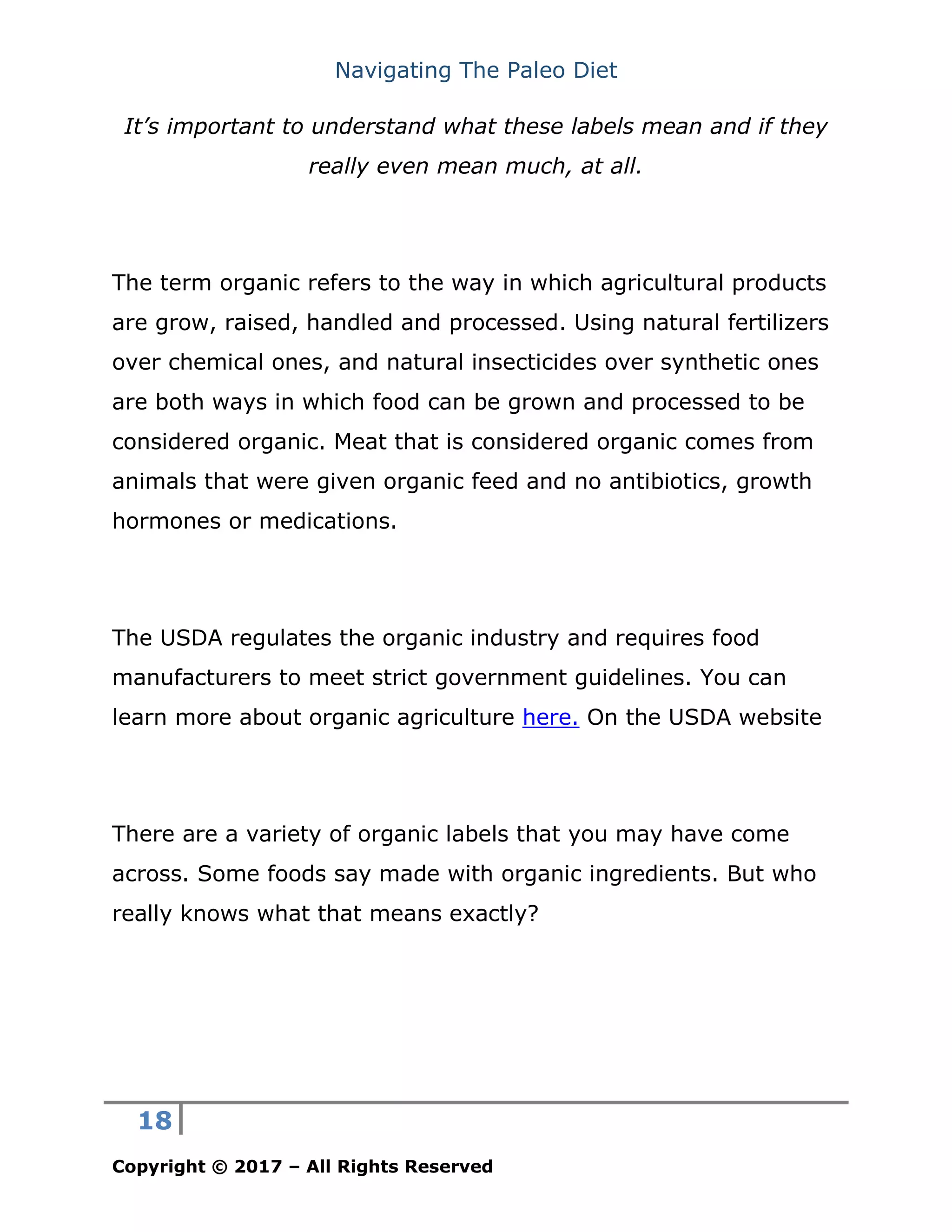 Navigating The Paleo Diet
18
Copyright © 2017 – All Rights Reserved
It’s important to understand what these labels mean and if they
really even mean much, at all.
The term organic refers to the way in which agricultural products
are grow, raised, handled and processed. Using natural fertilizers
over chemical ones, and natural insecticides over synthetic ones
are both ways in which food can be grown and processed to be
considered organic. Meat that is considered organic comes from
animals that were given organic feed and no antibiotics, growth
hormones or medications.
The USDA regulates the organic industry and requires food
manufacturers to meet strict government guidelines. You can
learn more about organic agriculture here. On the USDA website
There are a variety of organic labels that you may have come
across. Some foods say made with organic ingredients. But who
really knows what that means exactly?
 