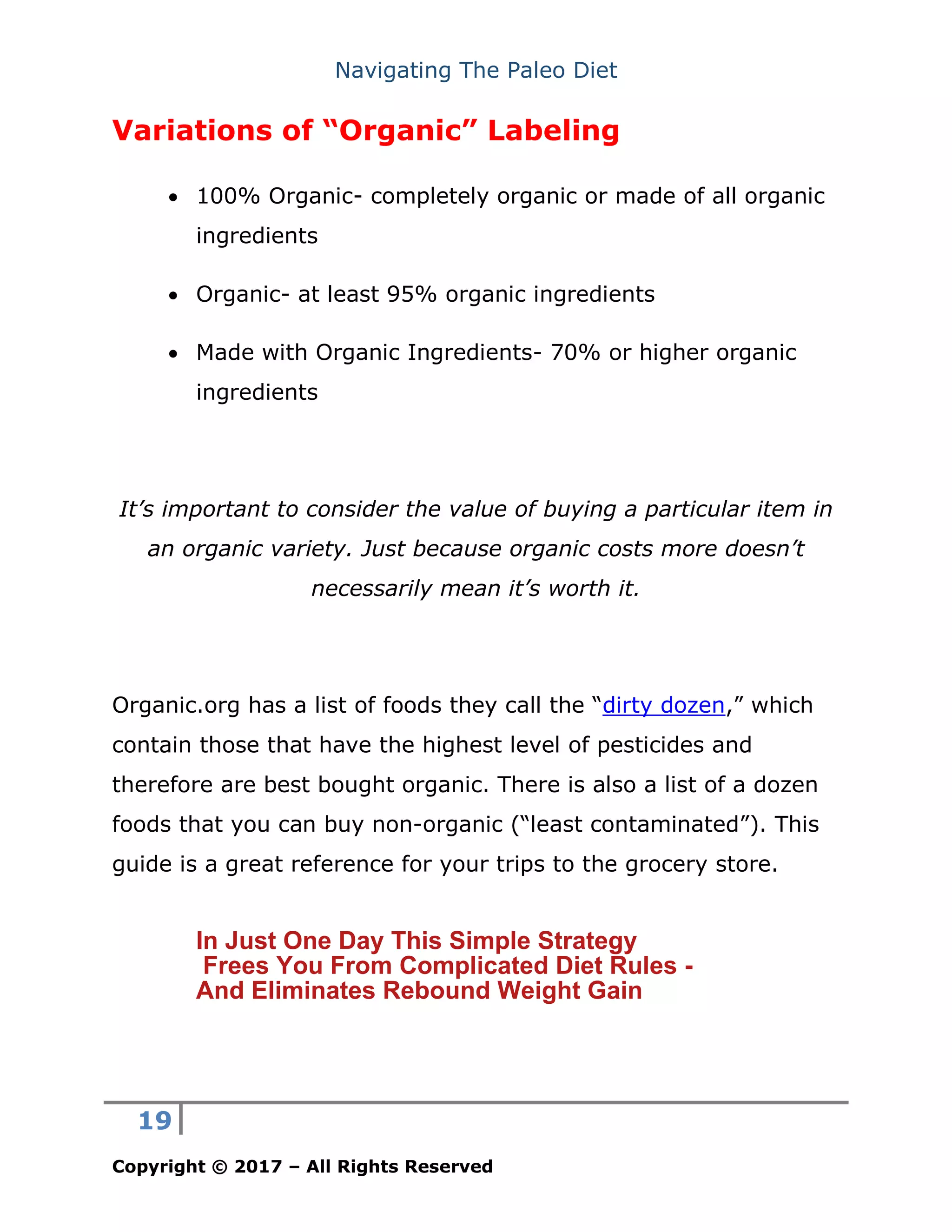 Navigating The Paleo Diet
19
Copyright © 2017 – All Rights Reserved
Variations of “Organic” Labeling
• 100% Organic- completely organic or made of all organic
ingredients
• Organic- at least 95% organic ingredients
• Made with Organic Ingredients- 70% or higher organic
ingredients
It’s important to consider the value of buying a particular item in
an organic variety. Just because organic costs more doesn’t
necessarily mean it’s worth it.
Organic.org has a list of foods they call the “dirty dozen,” which
contain those that have the highest level of pesticides and
therefore are best bought organic. There is also a list of a dozen
foods that you can buy non-organic (“least contaminated”). This
guide is a great reference for your trips to the grocery store.
In Just One Day This Simple Strategy
Frees You From Complicated Diet Rules -
And Eliminates Rebound Weight Gain
 