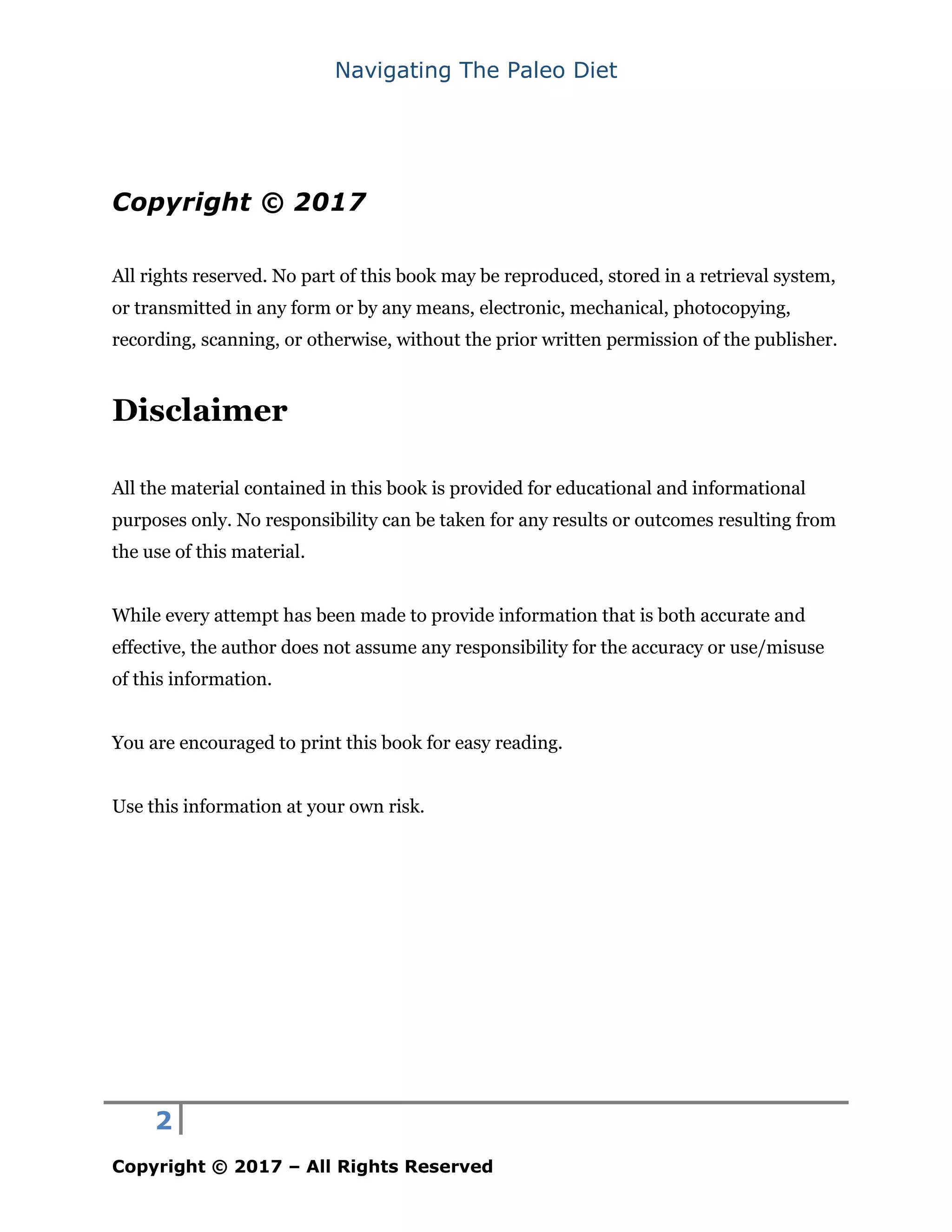 Navigating The Paleo Diet
2
Copyright © 2017 – All Rights Reserved
Copyright © 2017
All rights reserved. No part of this book may be reproduced, stored in a retrieval system,
or transmitted in any form or by any means, electronic, mechanical, photocopying,
recording, scanning, or otherwise, without the prior written permission of the publisher.
Disclaimer
All the material contained in this book is provided for educational and informational
purposes only. No responsibility can be taken for any results or outcomes resulting from
the use of this material.
While every attempt has been made to provide information that is both accurate and
effective, the author does not assume any responsibility for the accuracy or use/misuse
of this information.
You are encouraged to print this book for easy reading.
Use this information at your own risk.
 