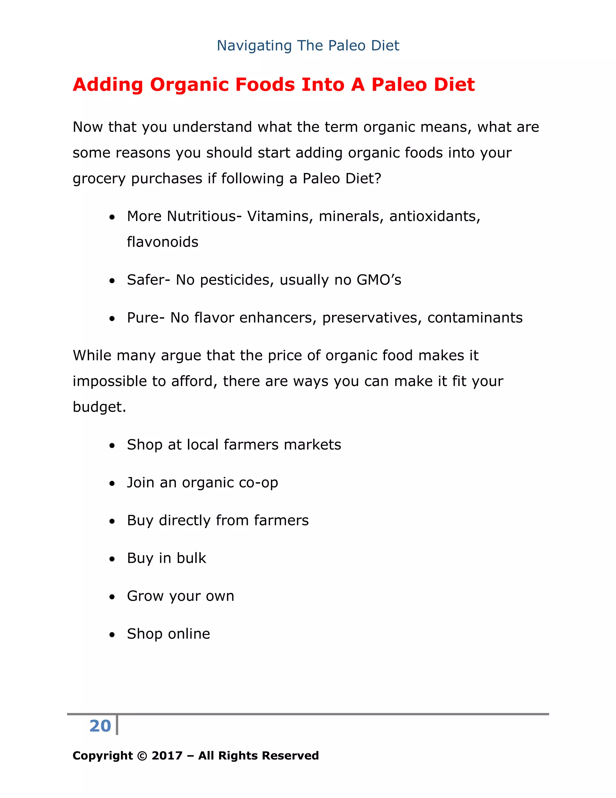 Navigating The Paleo Diet
20
Copyright © 2017 – All Rights Reserved
Adding Organic Foods Into A Paleo Diet
Now that you understand what the term organic means, what are
some reasons you should start adding organic foods into your
grocery purchases if following a Paleo Diet?
• More Nutritious- Vitamins, minerals, antioxidants,
flavonoids
• Safer- No pesticides, usually no GMO’s
• Pure- No flavor enhancers, preservatives, contaminants
While many argue that the price of organic food makes it
impossible to afford, there are ways you can make it fit your
budget.
• Shop at local farmers markets
• Join an organic co-op
• Buy directly from farmers
• Buy in bulk
• Grow your own
• Shop online
 