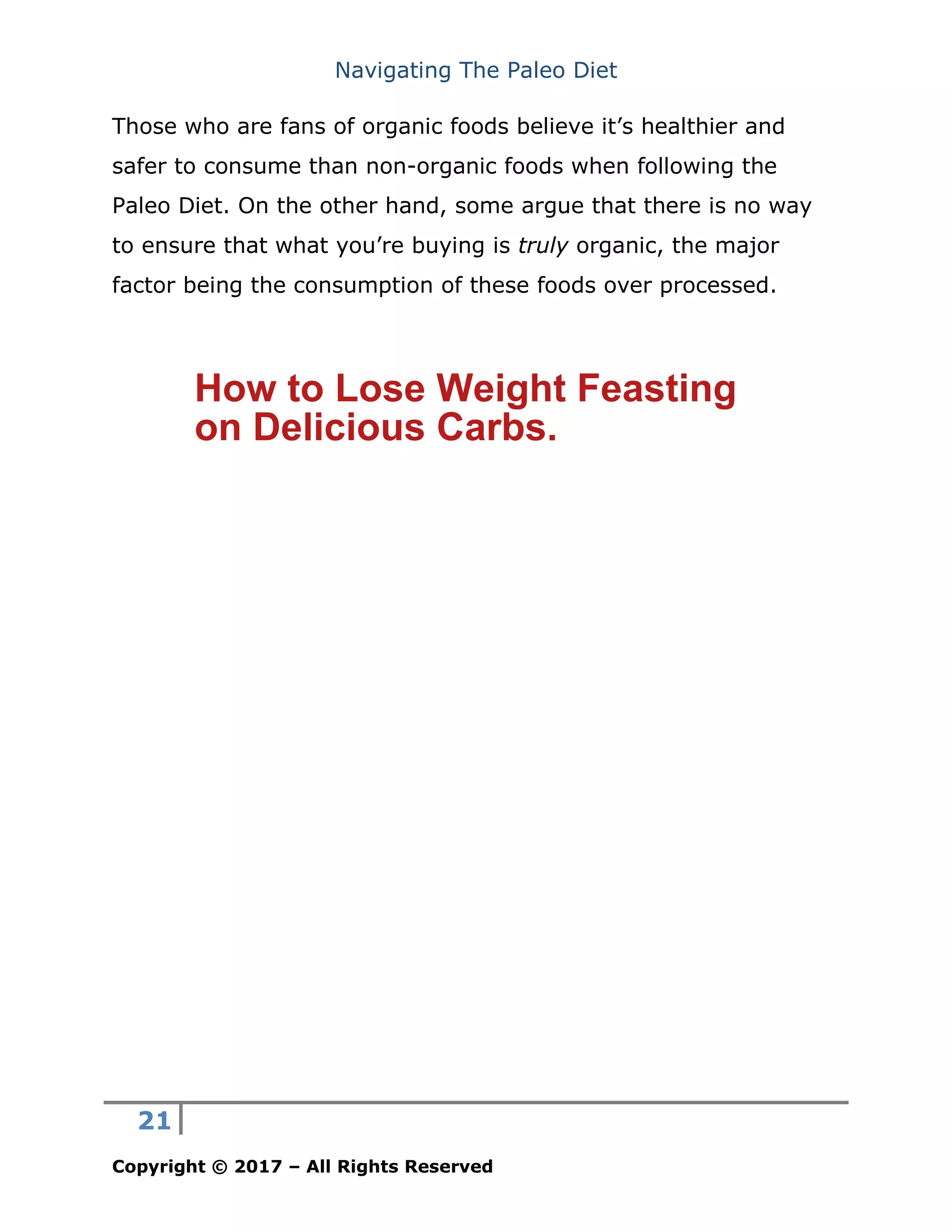 Navigating The Paleo Diet
21
Copyright © 2017 – All Rights Reserved
Those who are fans of organic foods believe it’s healthier and
safer to consume than non-organic foods when following the
Paleo Diet. On the other hand, some argue that there is no way
to ensure that what you’re buying is truly organic, the major
factor being the consumption of these foods over processed.
How to Lose Weight Feasting
on Delicious Carbs.
 