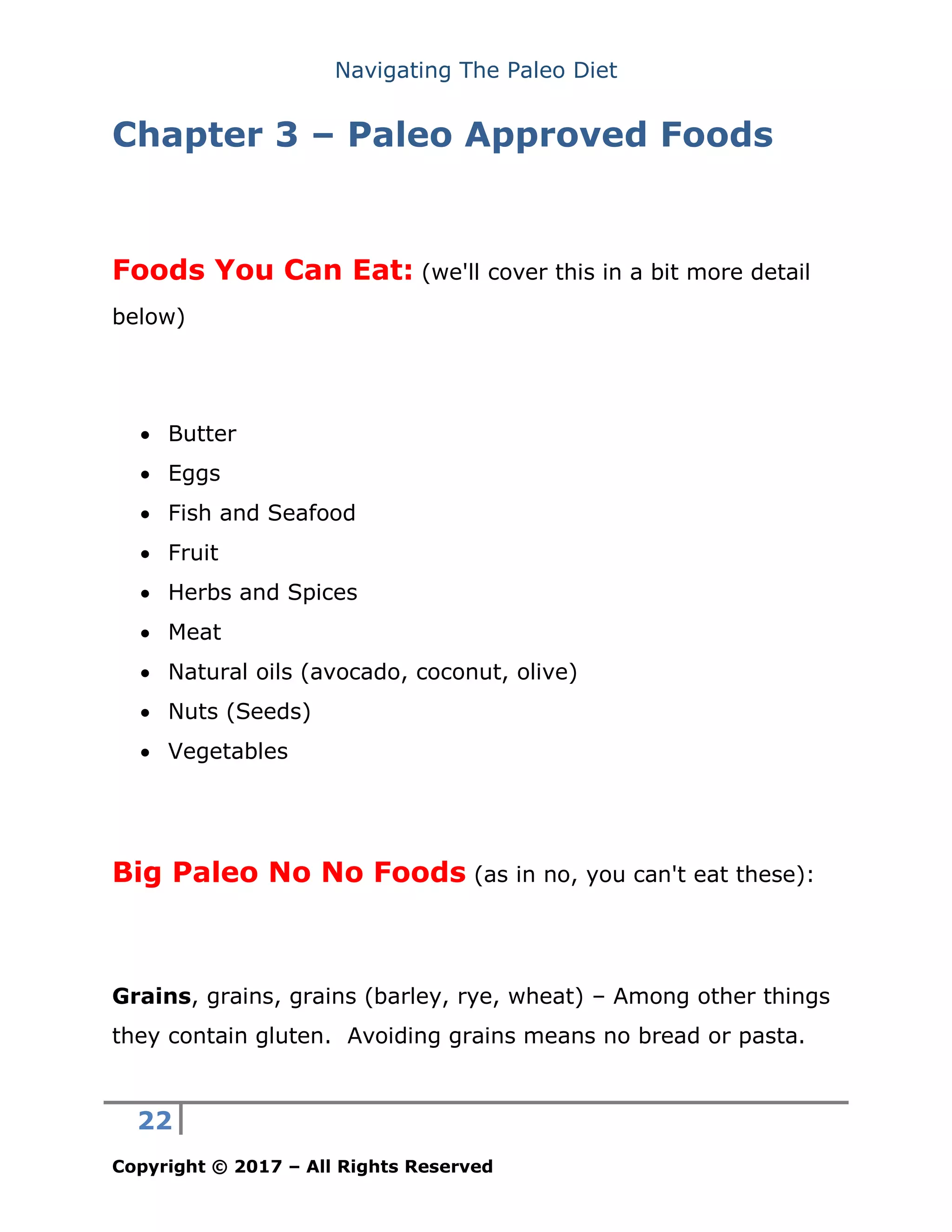 Navigating The Paleo Diet
22
Copyright © 2017 – All Rights Reserved
Chapter 3 – Paleo Approved Foods
Foods You Can Eat: (we'll cover this in a bit more detail
below)
• Butter
• Eggs
• Fish and Seafood
• Fruit
• Herbs and Spices
• Meat
• Natural oils (avocado, coconut, olive)
• Nuts (Seeds)
• Vegetables
Big Paleo No No Foods (as in no, you can't eat these):
Grains, grains, grains (barley, rye, wheat) – Among other things
they contain gluten. Avoiding grains means no bread or pasta.
 