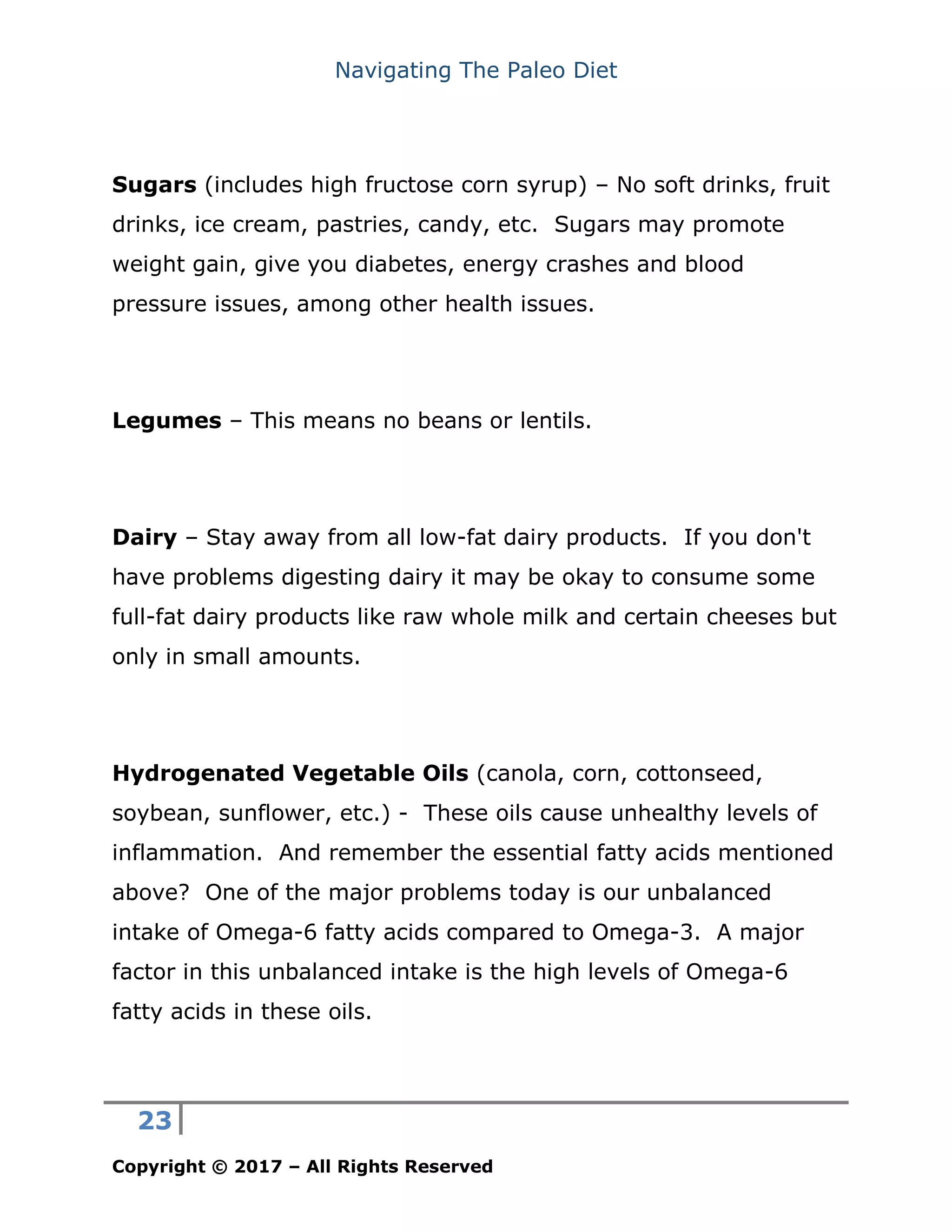 Navigating The Paleo Diet
23
Copyright © 2017 – All Rights Reserved
Sugars (includes high fructose corn syrup) – No soft drinks, fruit
drinks, ice cream, pastries, candy, etc. Sugars may promote
weight gain, give you diabetes, energy crashes and blood
pressure issues, among other health issues.
Legumes – This means no beans or lentils.
Dairy – Stay away from all low-fat dairy products. If you don't
have problems digesting dairy it may be okay to consume some
full-fat dairy products like raw whole milk and certain cheeses but
only in small amounts.
Hydrogenated Vegetable Oils (canola, corn, cottonseed,
soybean, sunflower, etc.) - These oils cause unhealthy levels of
inflammation. And remember the essential fatty acids mentioned
above? One of the major problems today is our unbalanced
intake of Omega-6 fatty acids compared to Omega-3. A major
factor in this unbalanced intake is the high levels of Omega-6
fatty acids in these oils.
 