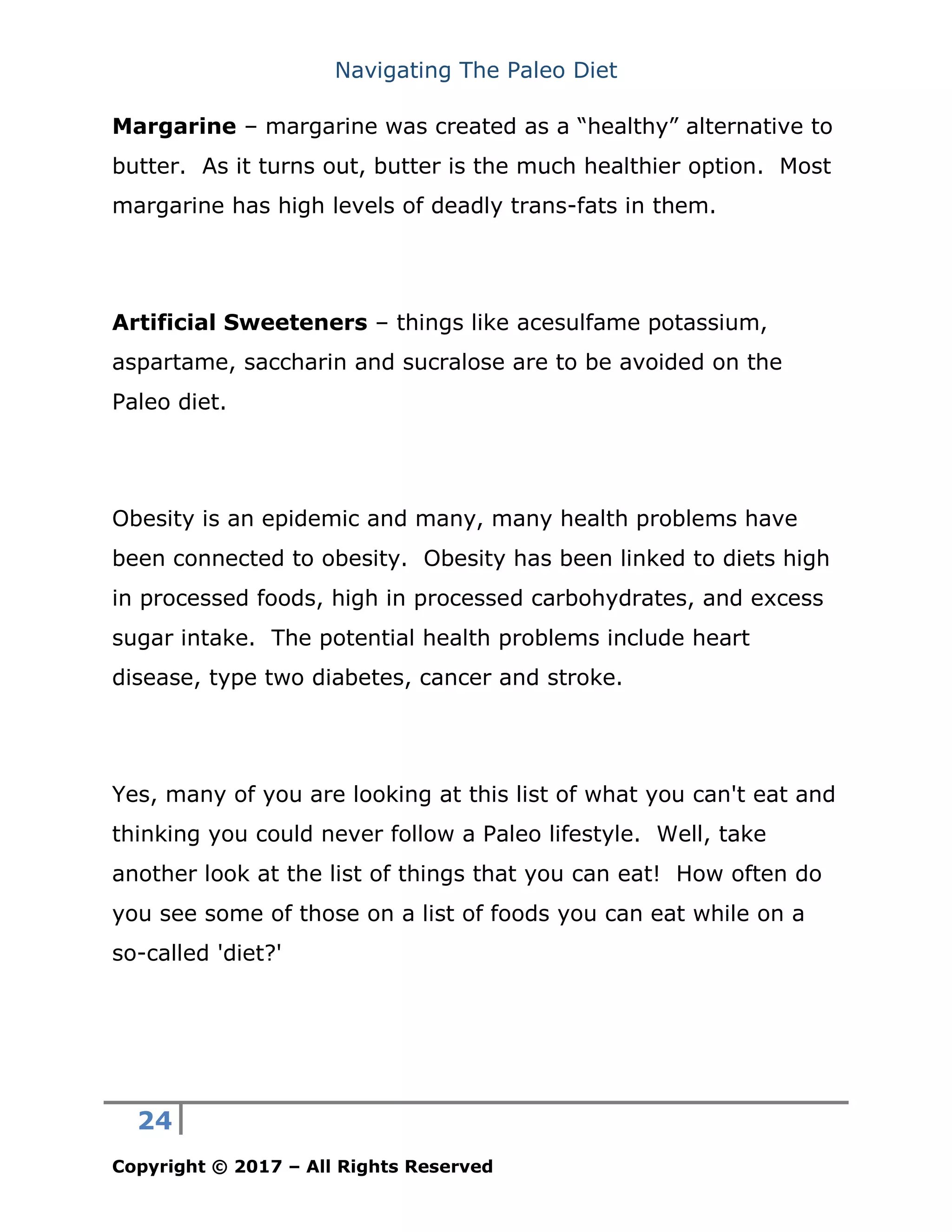 Navigating The Paleo Diet
24
Copyright © 2017 – All Rights Reserved
Margarine – margarine was created as a “healthy” alternative to
butter. As it turns out, butter is the much healthier option. Most
margarine has high levels of deadly trans-fats in them.
Artificial Sweeteners – things like acesulfame potassium,
aspartame, saccharin and sucralose are to be avoided on the
Paleo diet.
Obesity is an epidemic and many, many health problems have
been connected to obesity. Obesity has been linked to diets high
in processed foods, high in processed carbohydrates, and excess
sugar intake. The potential health problems include heart
disease, type two diabetes, cancer and stroke.
Yes, many of you are looking at this list of what you can't eat and
thinking you could never follow a Paleo lifestyle. Well, take
another look at the list of things that you can eat! How often do
you see some of those on a list of foods you can eat while on a
so-called 'diet?'
 