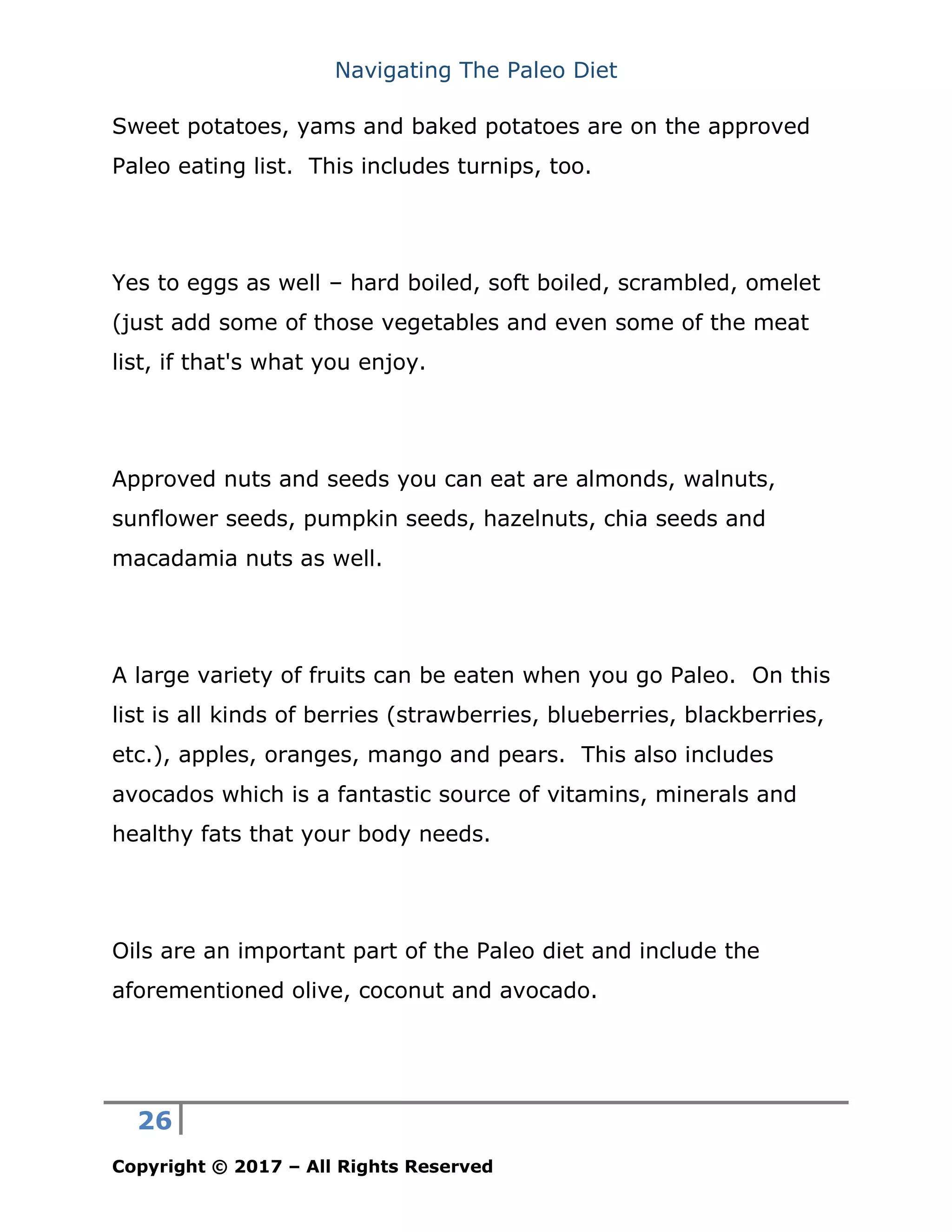 Navigating The Paleo Diet
26
Copyright © 2017 – All Rights Reserved
Sweet potatoes, yams and baked potatoes are on the approved
Paleo eating list. This includes turnips, too.
Yes to eggs as well – hard boiled, soft boiled, scrambled, omelet
(just add some of those vegetables and even some of the meat
list, if that's what you enjoy.
Approved nuts and seeds you can eat are almonds, walnuts,
sunflower seeds, pumpkin seeds, hazelnuts, chia seeds and
macadamia nuts as well.
A large variety of fruits can be eaten when you go Paleo. On this
list is all kinds of berries (strawberries, blueberries, blackberries,
etc.), apples, oranges, mango and pears. This also includes
avocados which is a fantastic source of vitamins, minerals and
healthy fats that your body needs.
Oils are an important part of the Paleo diet and include the
aforementioned olive, coconut and avocado.
 