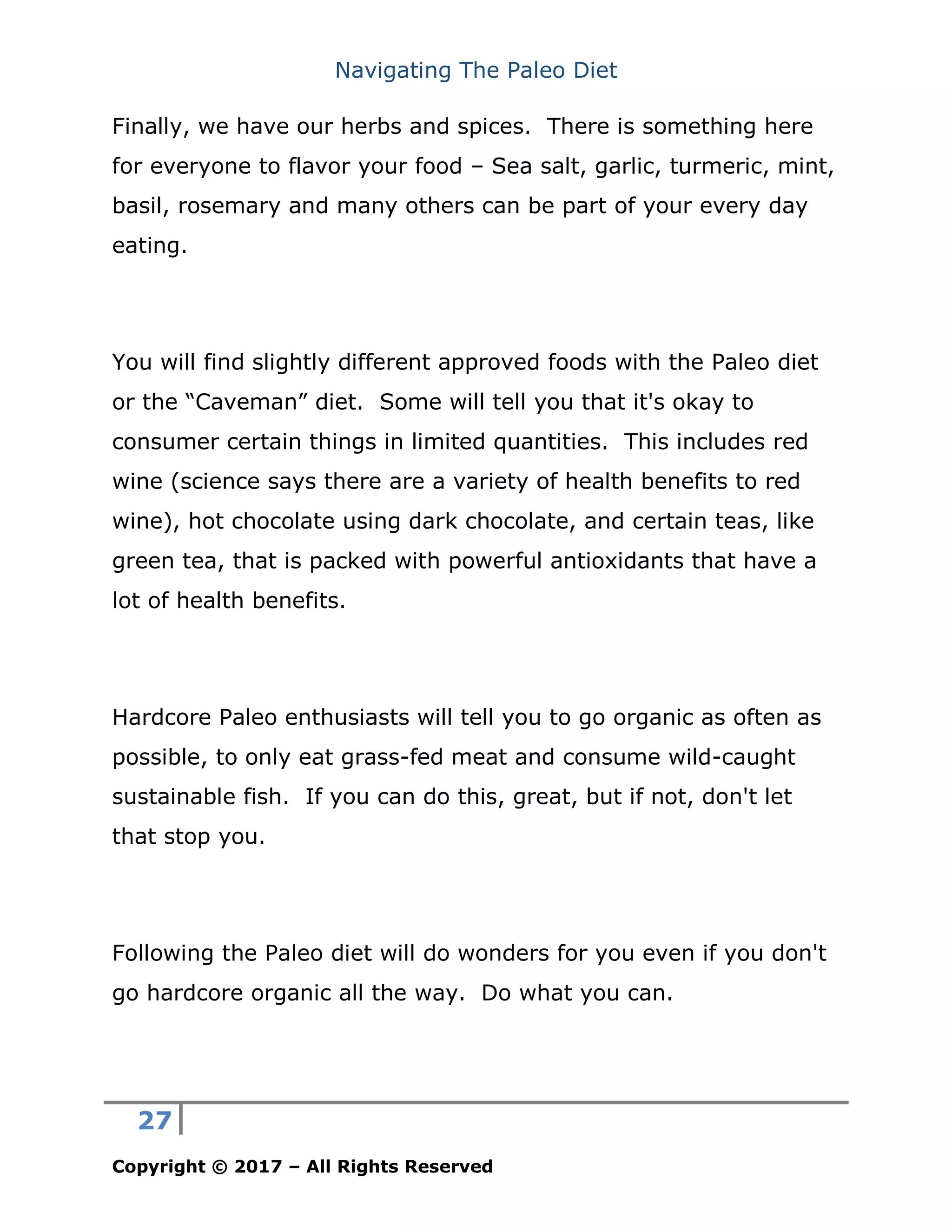 Navigating The Paleo Diet
27
Copyright © 2017 – All Rights Reserved
Finally, we have our herbs and spices. There is something here
for everyone to flavor your food – Sea salt, garlic, turmeric, mint,
basil, rosemary and many others can be part of your every day
eating.
You will find slightly different approved foods with the Paleo diet
or the “Caveman” diet. Some will tell you that it's okay to
consumer certain things in limited quantities. This includes red
wine (science says there are a variety of health benefits to red
wine), hot chocolate using dark chocolate, and certain teas, like
green tea, that is packed with powerful antioxidants that have a
lot of health benefits.
Hardcore Paleo enthusiasts will tell you to go organic as often as
possible, to only eat grass-fed meat and consume wild-caught
sustainable fish. If you can do this, great, but if not, don't let
that stop you.
Following the Paleo diet will do wonders for you even if you don't
go hardcore organic all the way. Do what you can.
 