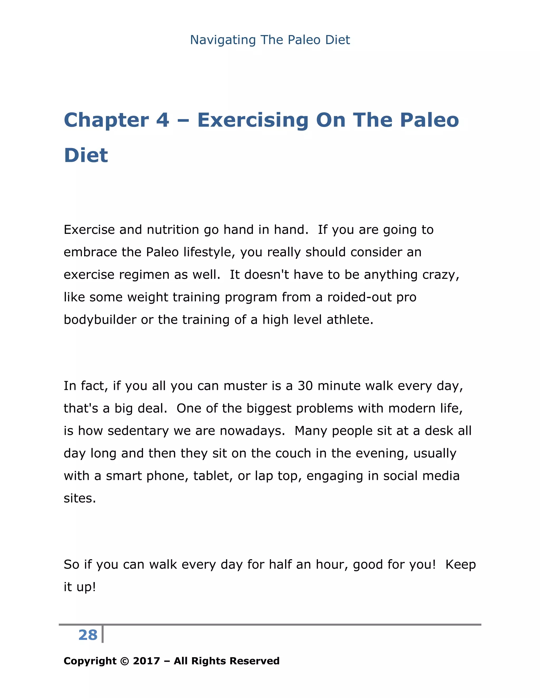 Navigating The Paleo Diet
28
Copyright © 2017 – All Rights Reserved
Chapter 4 – Exercising On The Paleo
Diet
Exercise and nutrition go hand in hand. If you are going to
embrace the Paleo lifestyle, you really should consider an
exercise regimen as well. It doesn't have to be anything crazy,
like some weight training program from a roided-out pro
bodybuilder or the training of a high level athlete.
In fact, if you all you can muster is a 30 minute walk every day,
that's a big deal. One of the biggest problems with modern life,
is how sedentary we are nowadays. Many people sit at a desk all
day long and then they sit on the couch in the evening, usually
with a smart phone, tablet, or lap top, engaging in social media
sites.
So if you can walk every day for half an hour, good for you! Keep
it up!
 