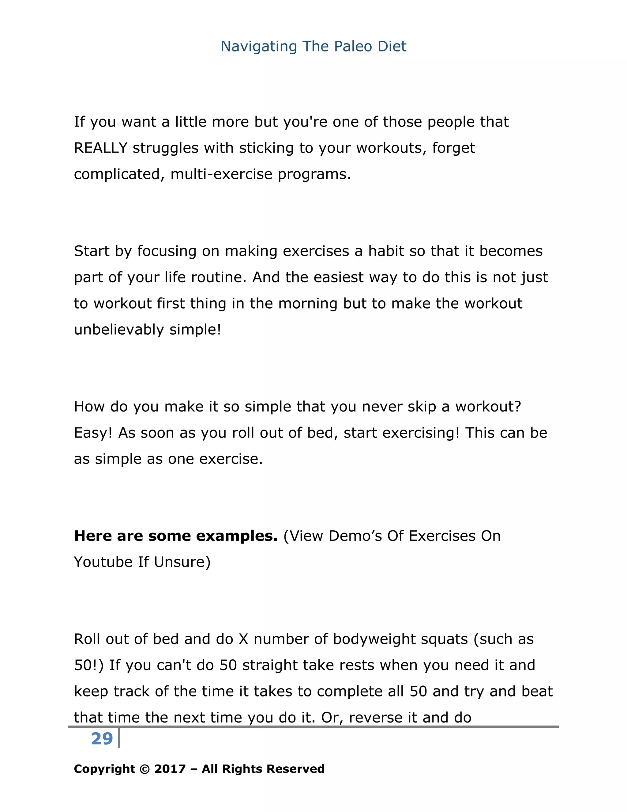 Navigating The Paleo Diet
29
Copyright © 2017 – All Rights Reserved
If you want a little more but you're one of those people that
REALLY struggles with sticking to your workouts, forget
complicated, multi-exercise programs.
Start by focusing on making exercises a habit so that it becomes
part of your life routine. And the easiest way to do this is not just
to workout first thing in the morning but to make the workout
unbelievably simple!
How do you make it so simple that you never skip a workout?
Easy! As soon as you roll out of bed, start exercising! This can be
as simple as one exercise.
Here are some examples. (View Demo’s Of Exercises On
Youtube If Unsure)
Roll out of bed and do X number of bodyweight squats (such as
50!) If you can't do 50 straight take rests when you need it and
keep track of the time it takes to complete all 50 and try and beat
that time the next time you do it. Or, reverse it and do
 