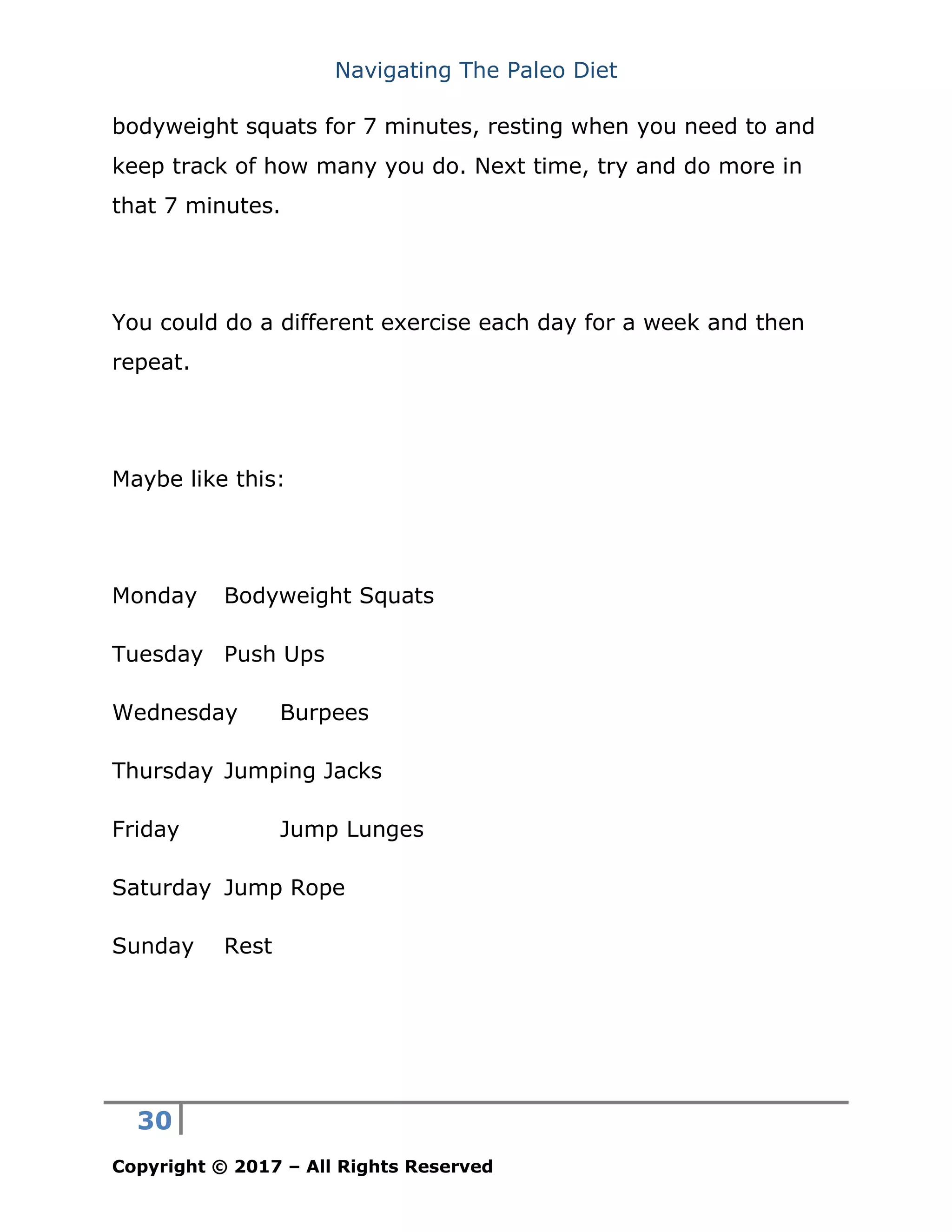 Navigating The Paleo Diet
30
Copyright © 2017 – All Rights Reserved
bodyweight squats for 7 minutes, resting when you need to and
keep track of how many you do. Next time, try and do more in
that 7 minutes.
You could do a different exercise each day for a week and then
repeat.
Maybe like this:
Monday Bodyweight Squats
Tuesday Push Ups
Wednesday Burpees
Thursday Jumping Jacks
Friday Jump Lunges
Saturday Jump Rope
Sunday Rest
 