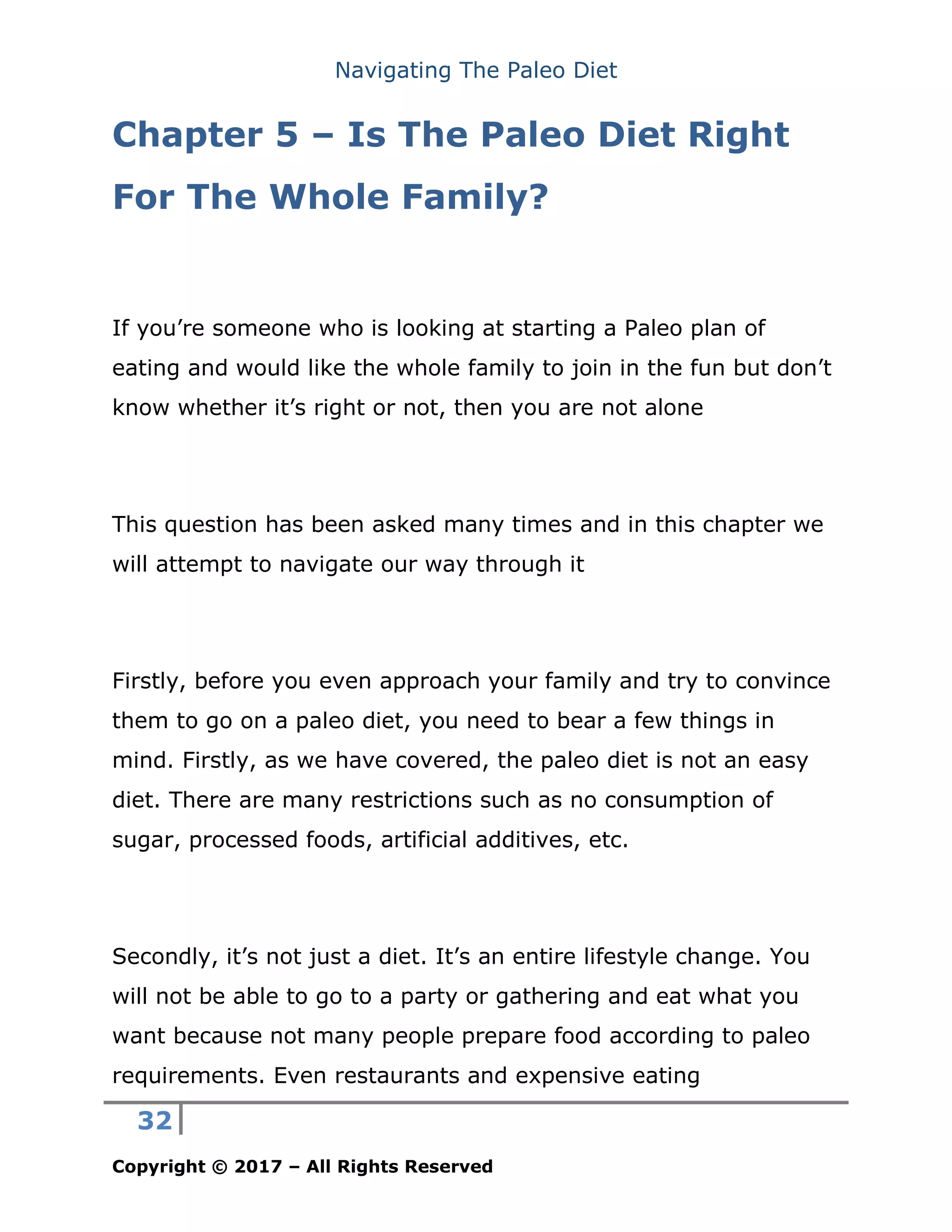 Navigating The Paleo Diet
32
Copyright © 2017 – All Rights Reserved
Chapter 5 – Is The Paleo Diet Right
For The Whole Family?
If you’re someone who is looking at starting a Paleo plan of
eating and would like the whole family to join in the fun but don’t
know whether it’s right or not, then you are not alone
This question has been asked many times and in this chapter we
will attempt to navigate our way through it
Firstly, before you even approach your family and try to convince
them to go on a paleo diet, you need to bear a few things in
mind. Firstly, as we have covered, the paleo diet is not an easy
diet. There are many restrictions such as no consumption of
sugar, processed foods, artificial additives, etc.
Secondly, it’s not just a diet. It’s an entire lifestyle change. You
will not be able to go to a party or gathering and eat what you
want because not many people prepare food according to paleo
requirements. Even restaurants and expensive eating
 