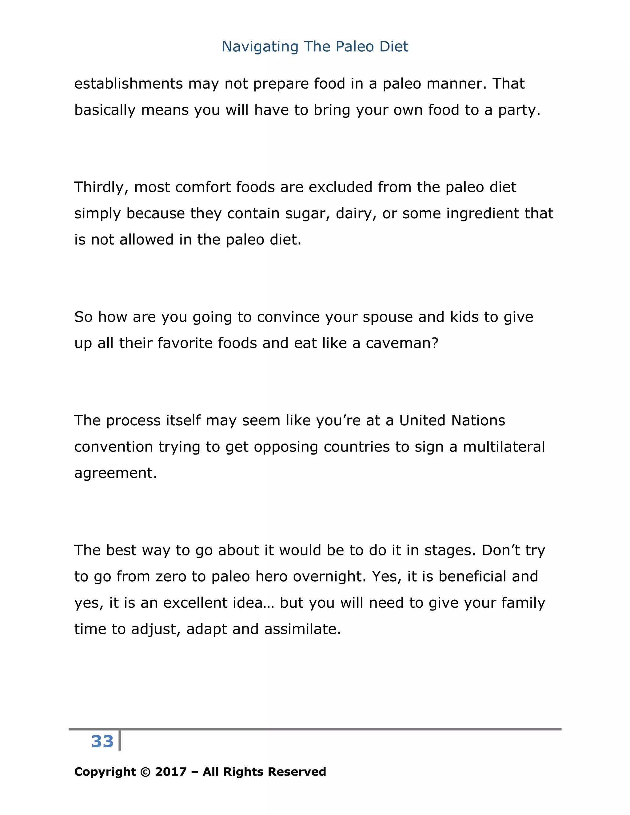 Navigating The Paleo Diet
33
Copyright © 2017 – All Rights Reserved
establishments may not prepare food in a paleo manner. That
basically means you will have to bring your own food to a party.
Thirdly, most comfort foods are excluded from the paleo diet
simply because they contain sugar, dairy, or some ingredient that
is not allowed in the paleo diet.
So how are you going to convince your spouse and kids to give
up all their favorite foods and eat like a caveman?
The process itself may seem like you’re at a United Nations
convention trying to get opposing countries to sign a multilateral
agreement.
The best way to go about it would be to do it in stages. Don’t try
to go from zero to paleo hero overnight. Yes, it is beneficial and
yes, it is an excellent idea… but you will need to give your family
time to adjust, adapt and assimilate.
 