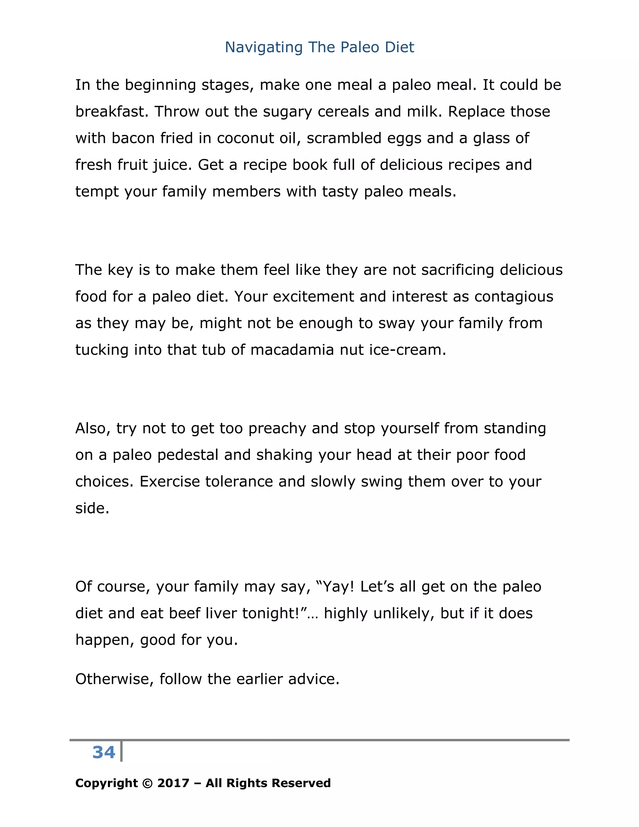 Navigating The Paleo Diet
34
Copyright © 2017 – All Rights Reserved
In the beginning stages, make one meal a paleo meal. It could be
breakfast. Throw out the sugary cereals and milk. Replace those
with bacon fried in coconut oil, scrambled eggs and a glass of
fresh fruit juice. Get a recipe book full of delicious recipes and
tempt your family members with tasty paleo meals.
The key is to make them feel like they are not sacrificing delicious
food for a paleo diet. Your excitement and interest as contagious
as they may be, might not be enough to sway your family from
tucking into that tub of macadamia nut ice-cream.
Also, try not to get too preachy and stop yourself from standing
on a paleo pedestal and shaking your head at their poor food
choices. Exercise tolerance and slowly swing them over to your
side.
Of course, your family may say, “Yay! Let’s all get on the paleo
diet and eat beef liver tonight!”… highly unlikely, but if it does
happen, good for you.
Otherwise, follow the earlier advice.
 