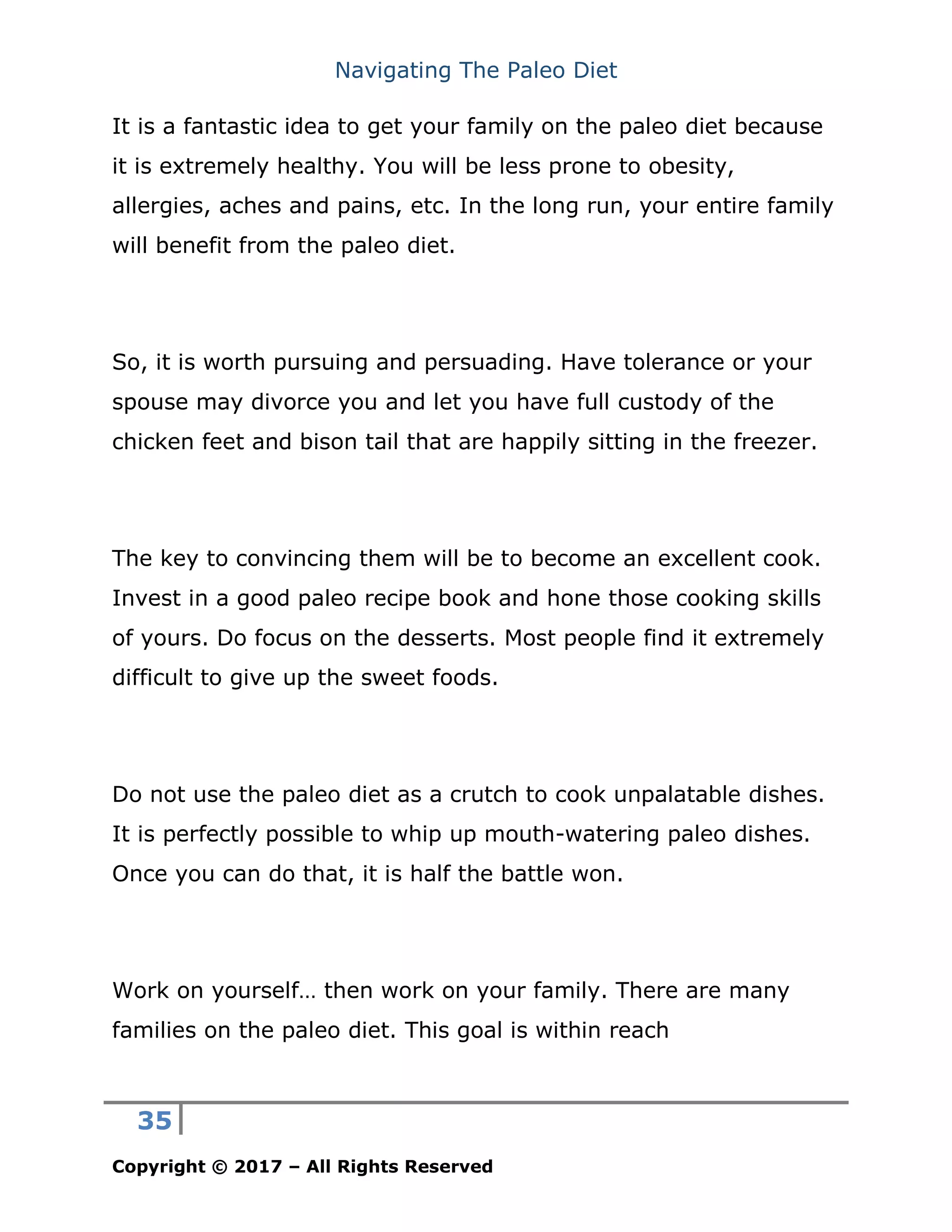 Navigating The Paleo Diet
35
Copyright © 2017 – All Rights Reserved
It is a fantastic idea to get your family on the paleo diet because
it is extremely healthy. You will be less prone to obesity,
allergies, aches and pains, etc. In the long run, your entire family
will benefit from the paleo diet.
So, it is worth pursuing and persuading. Have tolerance or your
spouse may divorce you and let you have full custody of the
chicken feet and bison tail that are happily sitting in the freezer.
The key to convincing them will be to become an excellent cook.
Invest in a good paleo recipe book and hone those cooking skills
of yours. Do focus on the desserts. Most people find it extremely
difficult to give up the sweet foods.
Do not use the paleo diet as a crutch to cook unpalatable dishes.
It is perfectly possible to whip up mouth-watering paleo dishes.
Once you can do that, it is half the battle won.
Work on yourself… then work on your family. There are many
families on the paleo diet. This goal is within reach
 