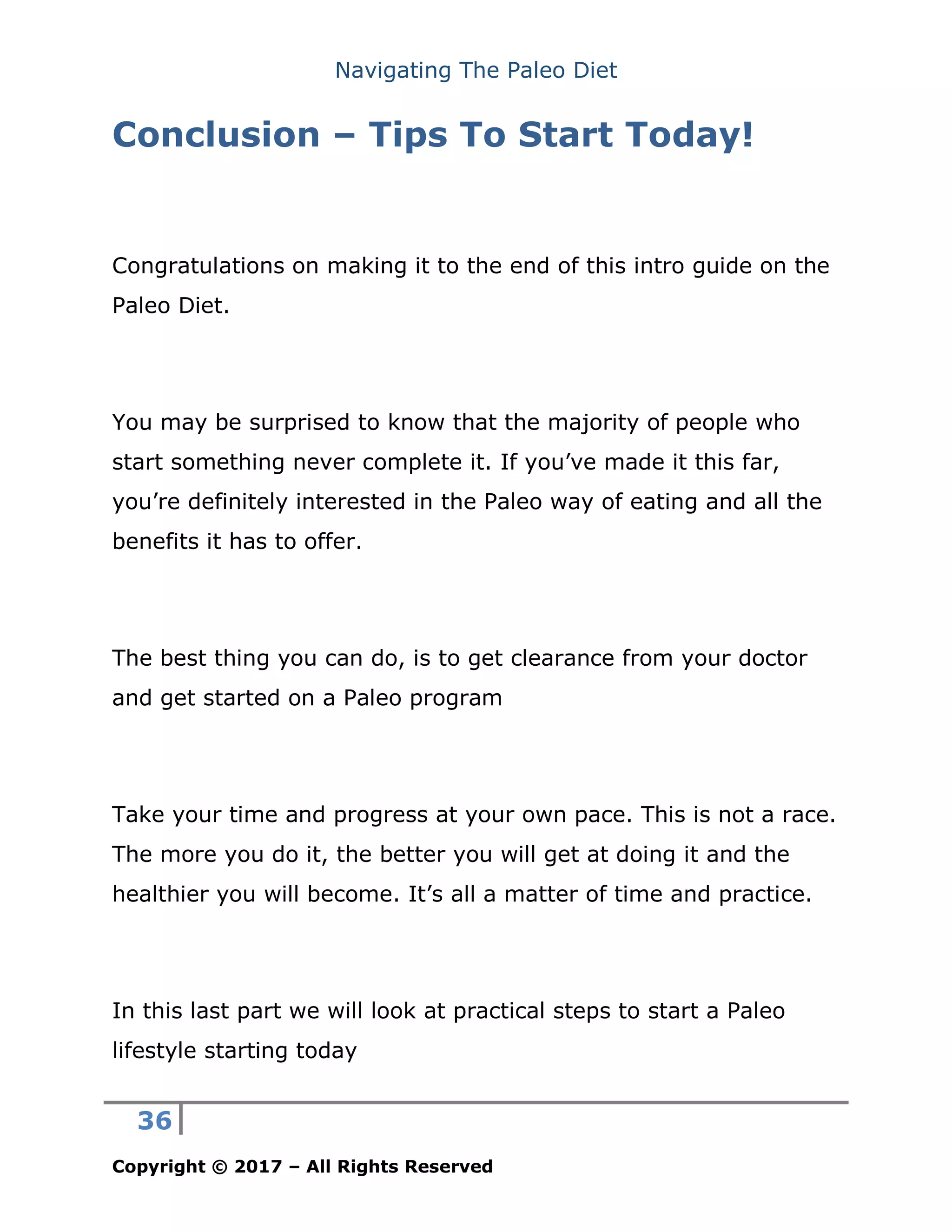 Navigating The Paleo Diet
36
Copyright © 2017 – All Rights Reserved
Conclusion – Tips To Start Today!
Congratulations on making it to the end of this intro guide on the
Paleo Diet.
You may be surprised to know that the majority of people who
start something never complete it. If you’ve made it this far,
you’re definitely interested in the Paleo way of eating and all the
benefits it has to offer.
The best thing you can do, is to get clearance from your doctor
and get started on a Paleo program
Take your time and progress at your own pace. This is not a race.
The more you do it, the better you will get at doing it and the
healthier you will become. It’s all a matter of time and practice.
In this last part we will look at practical steps to start a Paleo
lifestyle starting today
 